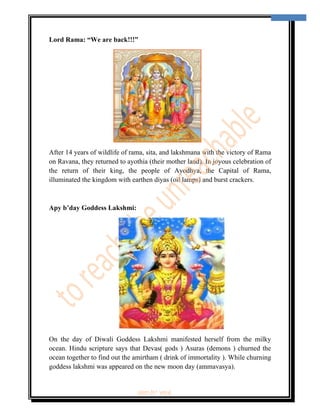  
                                                                                    3 
 


Lord Rama: “We are back!!!”




After 14 years of wildlife of rama, sita, and lakshmana with the victory of Rama
on Ravana, they returned to ayothia (their mother land). In joyous celebration of
the return of their king, the people of Ayodhya, the Capital of Rama,
illuminated the kingdom with earthen diyas (oil lamps) and burst crackers.



Apy b’day Goddess Lakshmi:




On the day of Diwali Goddess Lakshmi manifested herself from the milky
ocean. Hindu scripture says that Devas( gods ) Asuras (demons ) churned the
ocean together to find out the amirtham ( drink of immortality ). While churning
goddess lakshmi was appeared on the new moon day (ammavasya).


                               ‘fest-In’ vol-6
 