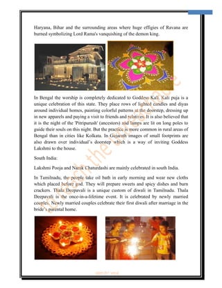  
                                                                                        6 
 


Haryana, Bihar and the surrounding areas where huge effigies of Ravana are
burned symbolizing Lord Rama's vanquishing of the demon king.




In Bengal the worship is completely dedicated to Goddess Kali.  Kali puja is a
unique celebration of this state. They place rows of lighted candles and diyas
around individual homes, painting colorful patterns at the doorstep, dressing up
in new apparels and paying a visit to friends and relatives. It is also believed that
it is the night of the 'Pitripurush' (ancestors) and lamps are lit on long poles to
guide their souls on this night. But the practice is more common in rural areas of
Bengal than in cities like Kolkata. In Gujarath images of small footprints are
also drawn over individual’s doorstep which is a way of inviting Goddess
Lakshmi to the house.

South India:

Lakshmi Pooja and Narak Chaturdashi are mainly celebrated in south India.

In Tamilnadu, the people take oil bath in early morning and wear new cloths
which placed before god. They will prepare sweets and spicy dishes and burn
crackers. Thala Deepavali is a unique custom of diwali in Tamilnadu. Thala
Deepavali is the once-in-a-lifetime event. It is celebrated by newly married
couples. Newly married couples celebrate their first diwali after marriage in the
bride’s parental home.




                                 ‘fest-In’ vol-6
 