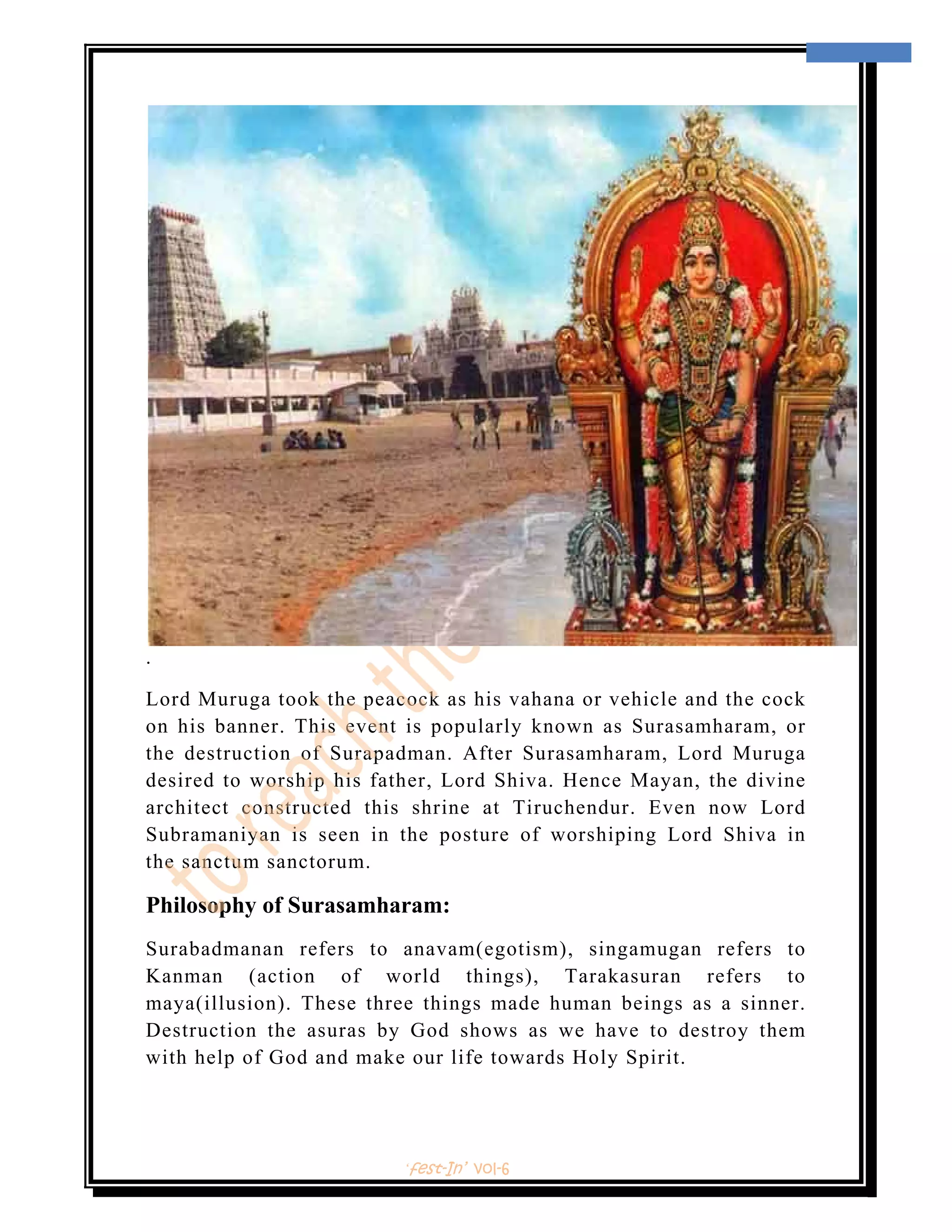  
                                                                     9 
 




.

Lord Muruga took the peacock as his vahana or vehicle and the cock
on his banner. This event is popularly known as Surasamharam, or
the destruction of Surapadman. After Surasamharam, Lord Muruga
desired to worship his father, Lord Shiva. Hence Mayan, the divine
architect constructed this shrine at Tiruchendur. Even now Lord
Subramaniyan is seen in the posture of worshiping Lord Shiva in
the sanctum sanctorum.

Philosophy of Surasamharam:
Surabadmanan refers to anavam(egotism), singamugan refers to
Kanman (action of world things), Tarakasuran refers to
maya(illusion). These three things made human beings as a sinner.
Destruction the asuras by God shows as we have to destroy them
with help of God and make our life towards Holy Spirit.




                         ‘fest-In’ vol-6
 