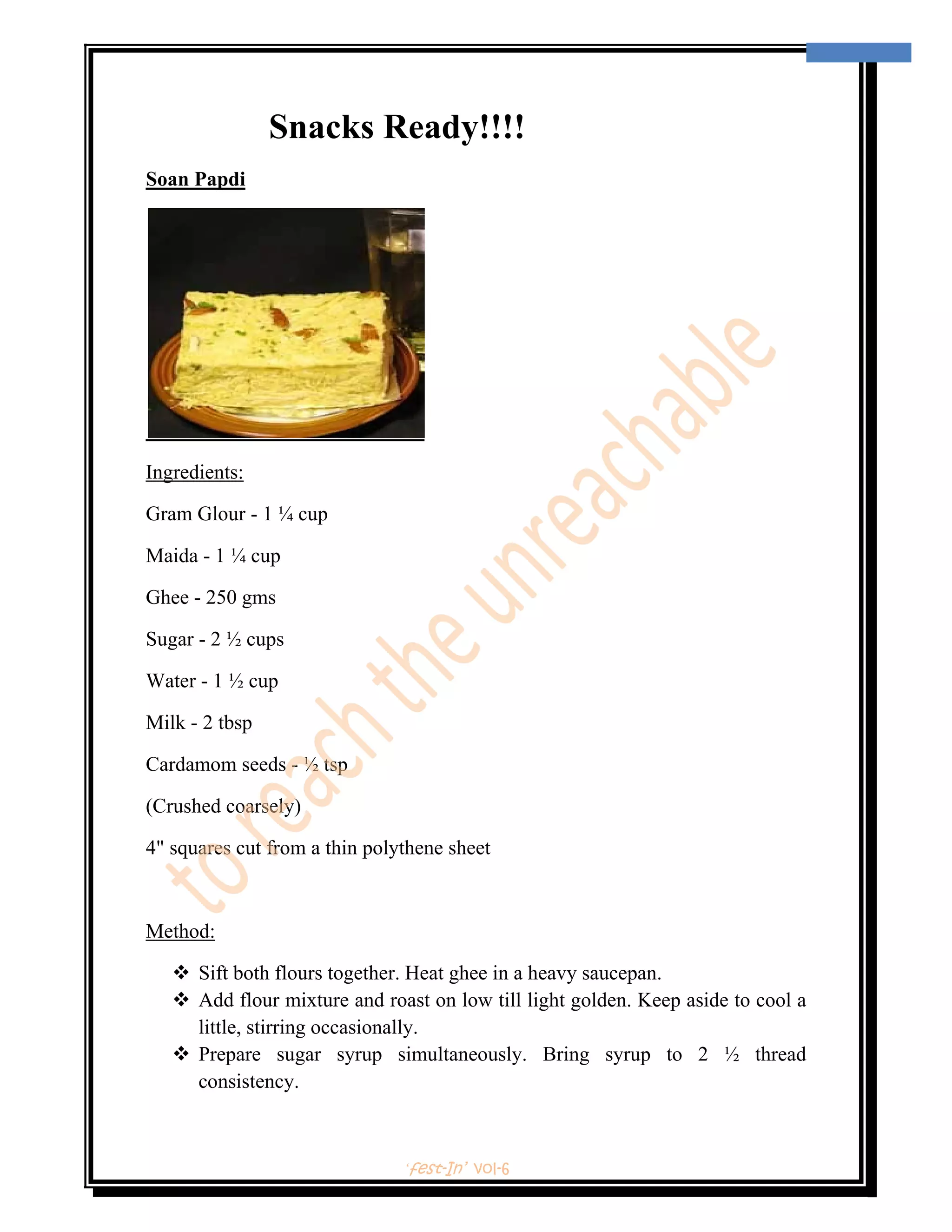  
                                                                                     10 
 



                Snacks Ready!!!!
Soan Papdi




Ingredients:

Gram Glour - 1 ¼ cup

Maida - 1 ¼ cup

Ghee - 250 gms

Sugar - 2 ½ cups

Water - 1 ½ cup

Milk - 2 tbsp

Cardamom seeds - ½ tsp

(Crushed coarsely)

4" squares cut from a thin polythene sheet



Method:

        Sift both flours together. Heat ghee in a heavy saucepan.
        Add flour mixture and roast on low till light golden. Keep aside to cool a
        little, stirring occasionally.
        Prepare sugar syrup simultaneously. Bring syrup to 2 ½ thread
        consistency.



                                ‘fest-In’ vol-6
 