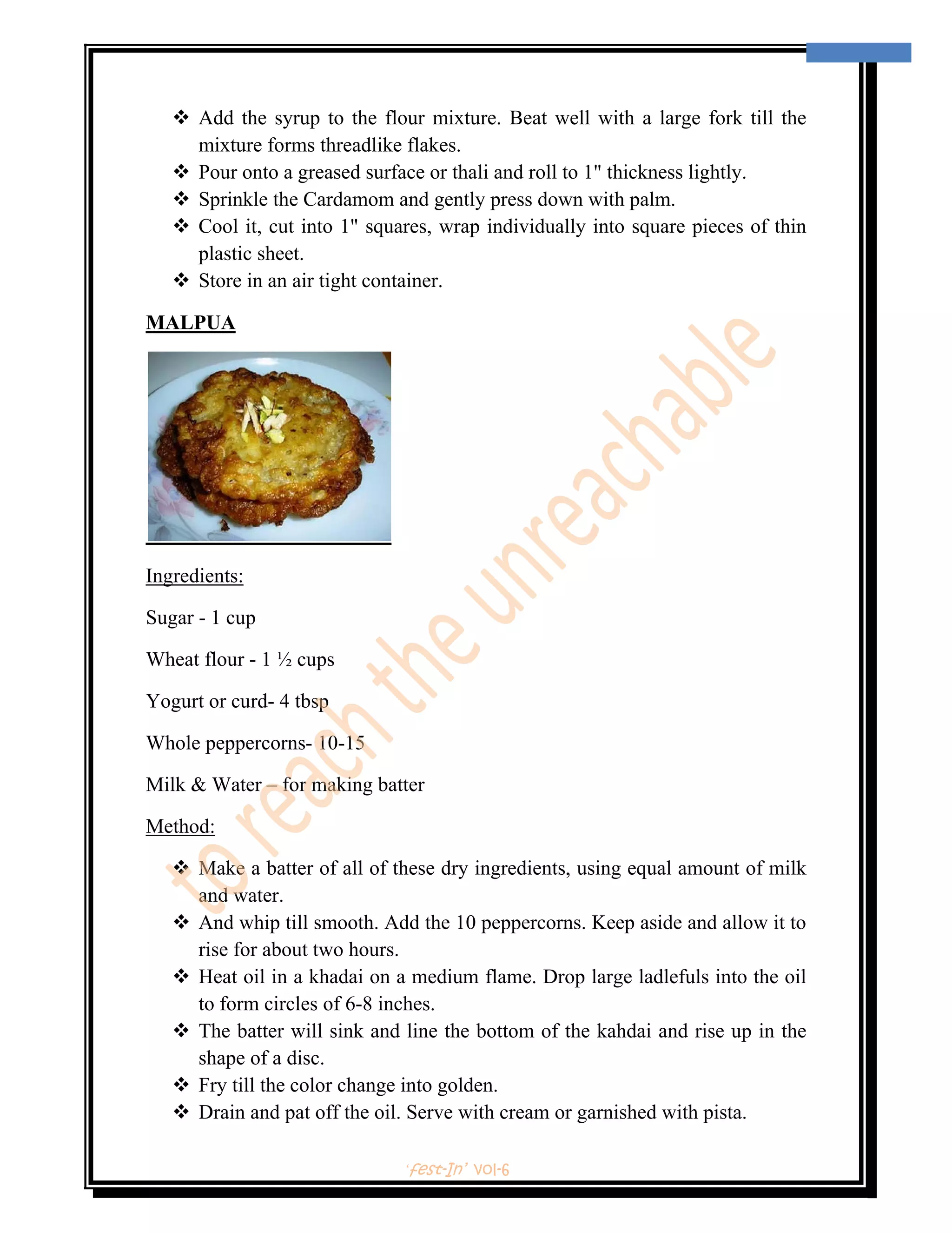  
                                                                                     11 
 


        Add the syrup to the flour mixture. Beat well with a large fork till the
        mixture forms threadlike flakes.
        Pour onto a greased surface or thali and roll to 1" thickness lightly.
        Sprinkle the Cardamom and gently press down with palm.
        Cool it, cut into 1" squares, wrap individually into square pieces of thin
        plastic sheet.
        Store in an air tight container.

MALPUA




Ingredients:

Sugar - 1 cup

Wheat flour - 1 ½ cups

Yogurt or curd- 4 tbsp

Whole peppercorns- 10-15

Milk & Water – for making batter

Method:

        Make a batter of all of these dry ingredients, using equal amount of milk
        and water.
        And whip till smooth. Add the 10 peppercorns. Keep aside and allow it to
        rise for about two hours.
        Heat oil in a khadai on a medium flame. Drop large ladlefuls into the oil
        to form circles of 6-8 inches.
        The batter will sink and line the bottom of the kahdai and rise up in the
        shape of a disc.
        Fry till the color change into golden.
        Drain and pat off the oil. Serve with cream or garnished with pista.

                                ‘fest-In’ vol-6
 