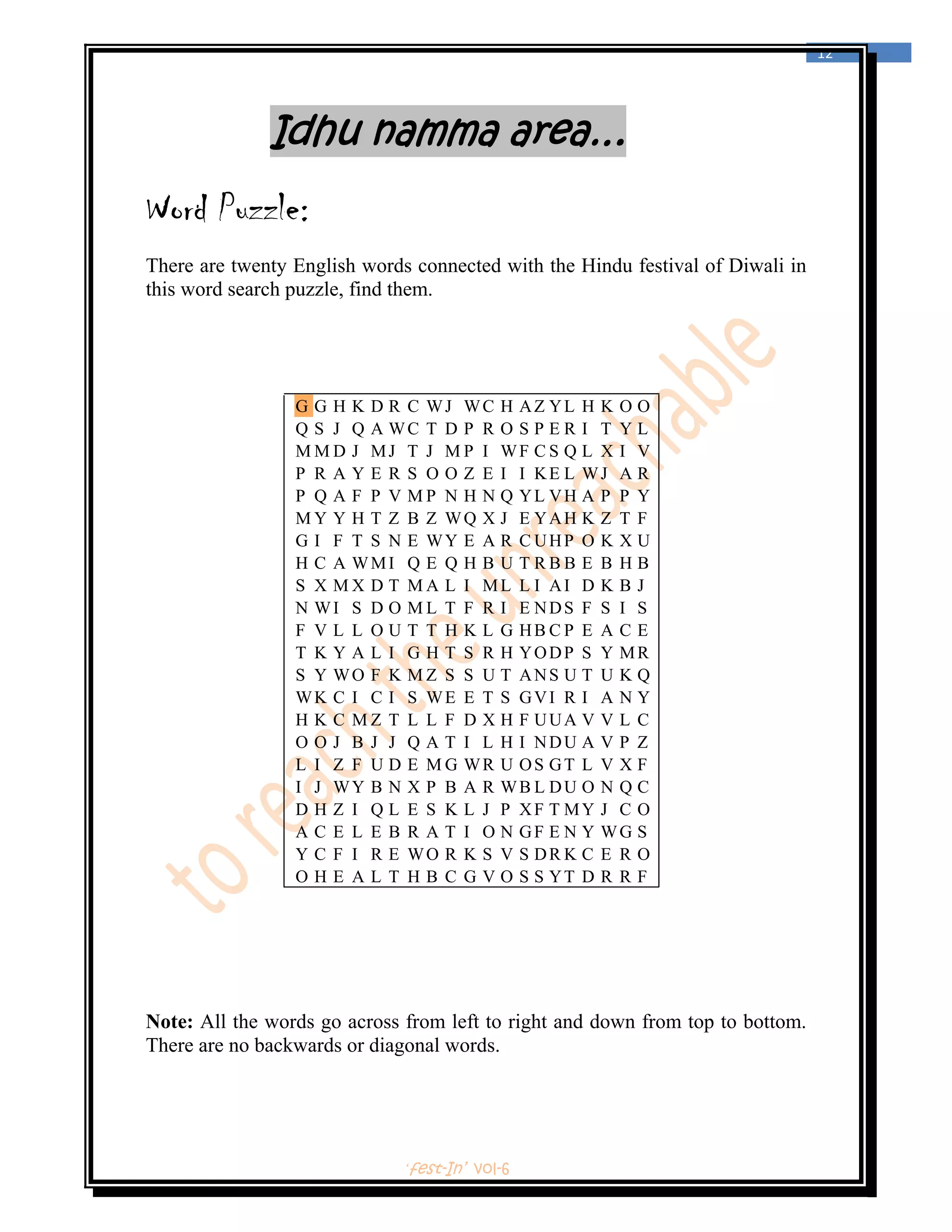  
                                                                                12 
 



              Idhu namma area…
Word Puzzle:
There are twenty English words connected with the Hindu festival of Diwali in
this word search puzzle, find them.




                 G G H K D R C WJ WC H AZ YL H K O O
                 Q S J Q A WC T D P R O S P E R I T Y L
                 M M D J MJ T J M P I WF C S Q L X I V
                 P R A Y E R S O O Z E I I KE L WJ A R
                 P Q A F P V M P N H N Q YL VH A P P Y
                 M Y Y H T Z B Z WQ X J E YAH K Z T F
                 G I F T S N E WY E A R C UHP O K X U
                 H C A WMI Q E Q H B U T R B B E B H B
                 S X M X D T M A L I ML L I AI D K B J
                 N WI S D O M L T F R I E NDS F S I S
                 F V L L O U T T H K L G HB C P E A C E
                 T K Y A L I G H T S R H YODP S Y MR
                 S Y WO F K M Z S S U T ANS U T U K Q
                 WK C I C I S WE E T S GVI R I A N Y
                 H K C M Z T L L F D X H F UUA V V L C
                 O O J B J J Q A T I L H I NDU A V P Z
                 L I Z F U D E M G WR U OS GT L V X F
                 I J WY B N X P B A R WB L DU O N Q C
                 D H Z I Q L E S K L J P XF T MY J C O
                 A C E L E B R A T I O N GF E N Y WG S
                 Y C F I R E WO R K S V S DR K C E R O
                 O H E A L T H B C G V O S S YT D R R F




Note: All the words go across from left to right and down from top to bottom.
There are no backwards or diagonal words.




                              ‘fest-In’ vol-6
 