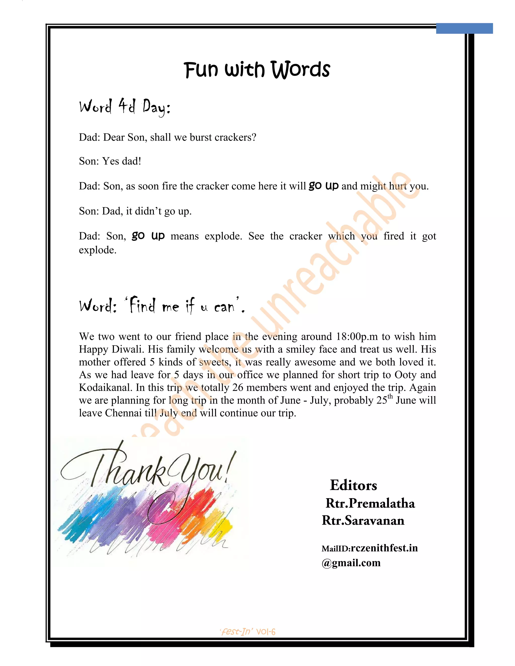  
                                                                                     13 
 



                        Fun with Words
Word 4d Day:
Dad: Dear Son, shall we burst crackers?

Son: Yes dad!

Dad: Son, as soon fire the cracker come here it will go up and might hurt you.

Son: Dad, it didn’t go up.

Dad: Son, go up means explode. See the cracker which you fired it got
explode.




Word: ‘Find me if u can’.
We two went to our friend place in the evening around 18:00p.m to wish him
Happy Diwali. His family welcome us with a smiley face and treat us well. His
mother offered 5 kinds of sweets, it was really awesome and we both loved it.
As we had leave for 5 days in our office we planned for short trip to Ooty and
Kodaikanal. In this trip we totally 26 members went and enjoyed the trip. Again
we are planning for long trip in the month of June - July, probably 25th June will
leave Chennai till July end will continue our trip.




                                                         Editors
                                                       Rtr.Premalatha
                                                       Rtr.Saravanan
                                                       MailID:rczenithfest.in
                                                       @gmail.com




                               ‘fest-In’ vol-6
 