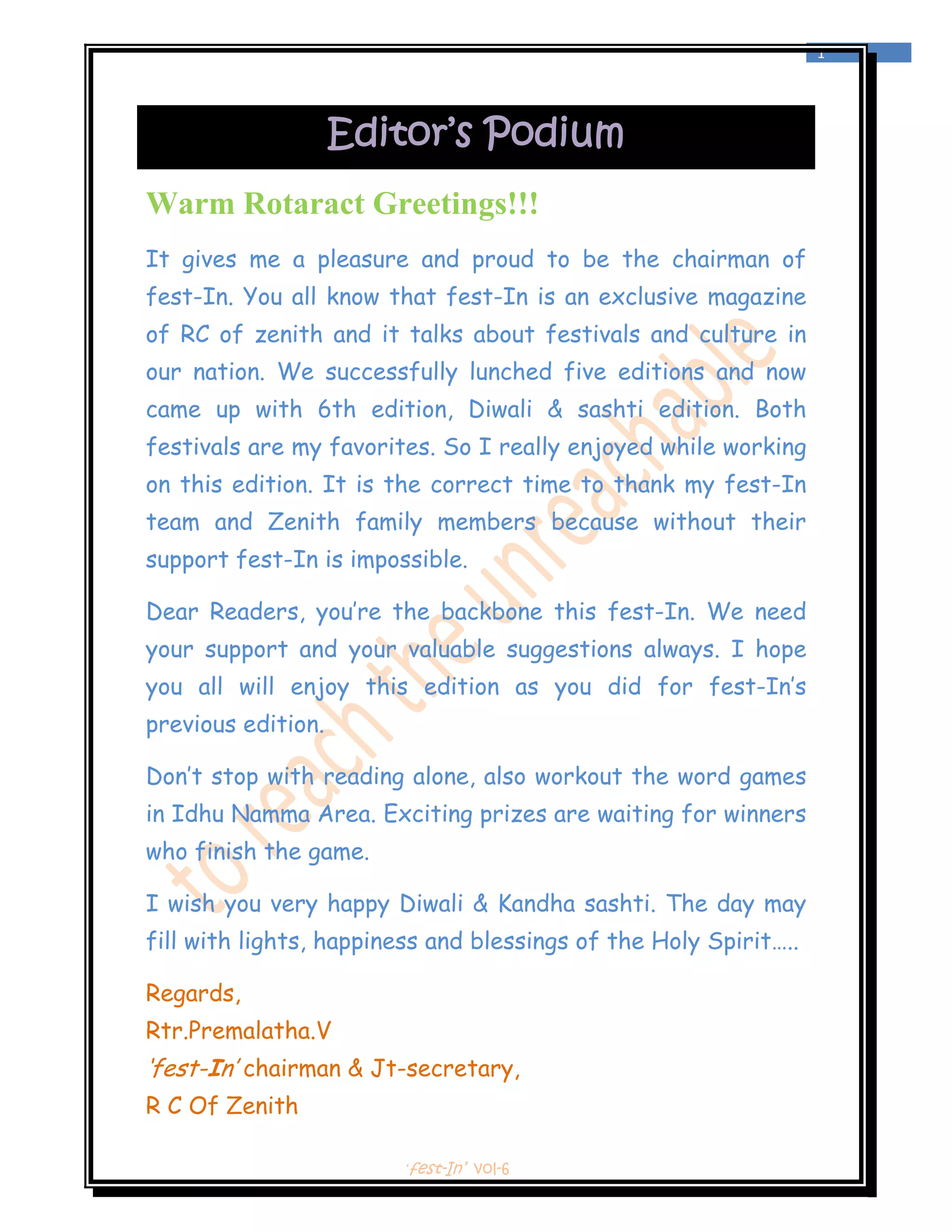  
                                                                  1 
 



                    Editor’s Podium
Warm Rotaract Greetings!!!
It gives me a pleasure and proud to be the chairman of
fest-In. You all know that fest-In is an exclusive magazine
of RC of zenith and it talks about festivals and culture in
our nation. We successfully lunched five editions and now
came up with 6th edition, Diwali & sashti edition. Both
festivals are my favorites. So I really enjoyed while working
on this edition. It is the correct time to thank my fest-In
team and Zenith family members because without their
support fest-In is impossible.

Dear Readers, you’re the backbone this fest-In. We need
your support and your valuable suggestions always. I hope
you all will enjoy this edition as you did for fest-In’s
previous edition.

Don’t stop with reading alone, also workout the word games
in Idhu Namma Area. Exciting prizes are waiting for winners
who finish the game.

I wish you very happy Diwali & Kandha sashti. The day may
fill with lights, happiness and blessings of the Holy Spirit…..

Regards,
Rtr.Premalatha.V
‘fest-In’ chairman & Jt-secretary,
R C Of Zenith

                        ‘fest-In’ vol-6
 