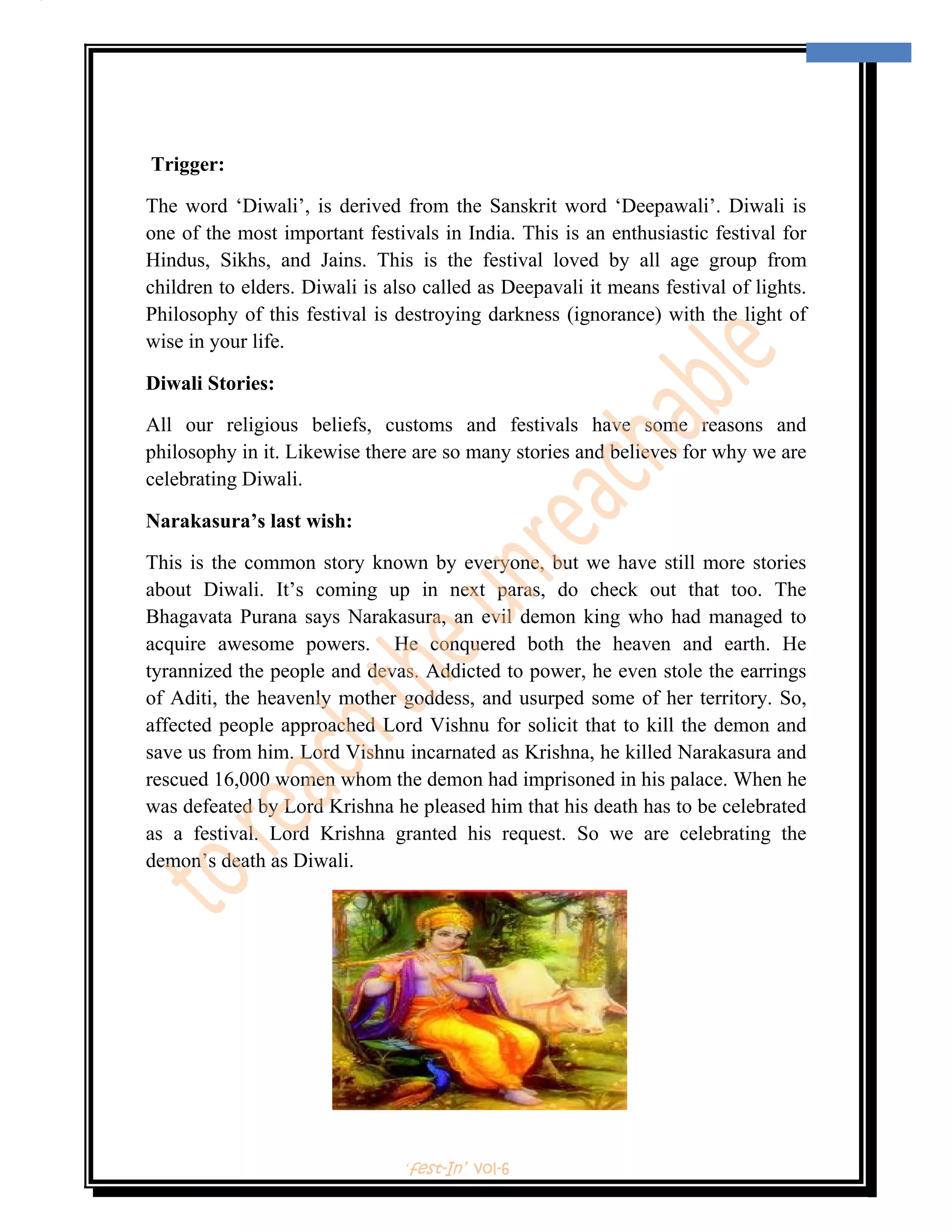  
                                                                                      2 
 

                                                       Appy Diwali…

    Trigger:

The word ‘Diwali’, is derived from the Sanskrit word ‘Deepawali’. Diwali is
one of the most important festivals in India. This is an enthusiastic festival for
Hindus, Sikhs, and Jains. This is the festival loved by all age group from
children to elders. Diwali is also called as Deepavali it means festival of lights.
Philosophy of this festival is destroying darkness (ignorance) with the light of
wise in your life.

Diwali Stories:

All our religious beliefs, customs and festivals have some reasons and
philosophy in it. Likewise there are so many stories and believes for why we are
celebrating Diwali.

Narakasura’s last wish:

This is the common story known by everyone, but we have still more stories
about Diwali. It’s coming up in next paras, do check out that too. The
Bhagavata Purana says Narakasura, an evil demon king who had managed to
acquire awesome powers. He conquered both the heaven and earth. He
tyrannized the people and devas. Addicted to power, he even stole the earrings
of Aditi, the heavenly mother goddess, and usurped some of her territory. So,
affected people approached Lord Vishnu for solicit that to kill the demon and
save us from him. Lord Vishnu incarnated as Krishna, he killed Narakasura and
rescued 16,000 women whom the demon had imprisoned in his palace. When he
was defeated by Lord Krishna he pleased him that his death has to be celebrated
as a festival. Lord Krishna granted his request. So we are celebrating the
demon’s death as Diwali.




                                                        ‘fest-In’ vol-6
 