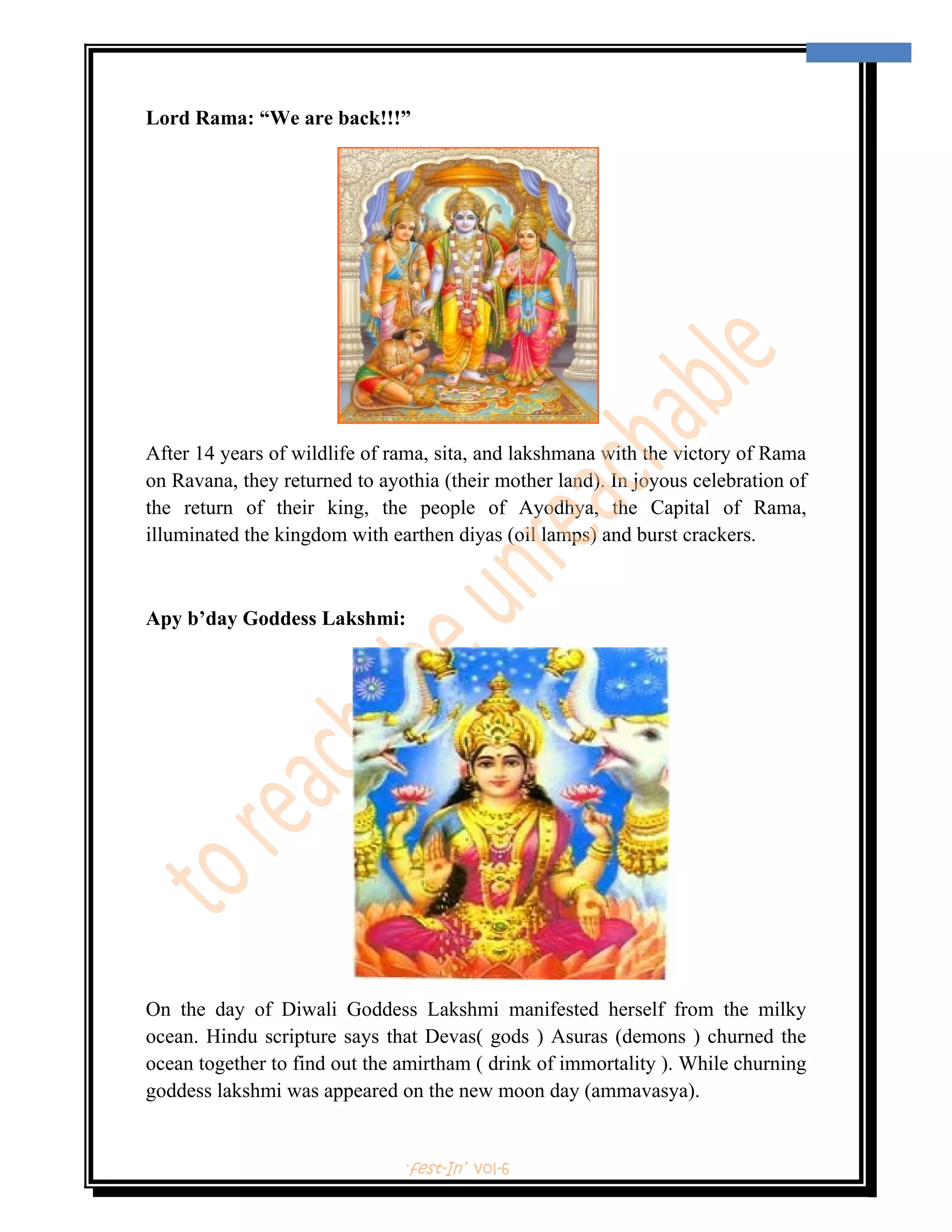  
                                                                                    3 
 


Lord Rama: “We are back!!!”




After 14 years of wildlife of rama, sita, and lakshmana with the victory of Rama
on Ravana, they returned to ayothia (their mother land). In joyous celebration of
the return of their king, the people of Ayodhya, the Capital of Rama,
illuminated the kingdom with earthen diyas (oil lamps) and burst crackers.



Apy b’day Goddess Lakshmi:




On the day of Diwali Goddess Lakshmi manifested herself from the milky
ocean. Hindu scripture says that Devas( gods ) Asuras (demons ) churned the
ocean together to find out the amirtham ( drink of immortality ). While churning
goddess lakshmi was appeared on the new moon day (ammavasya).


                               ‘fest-In’ vol-6
 