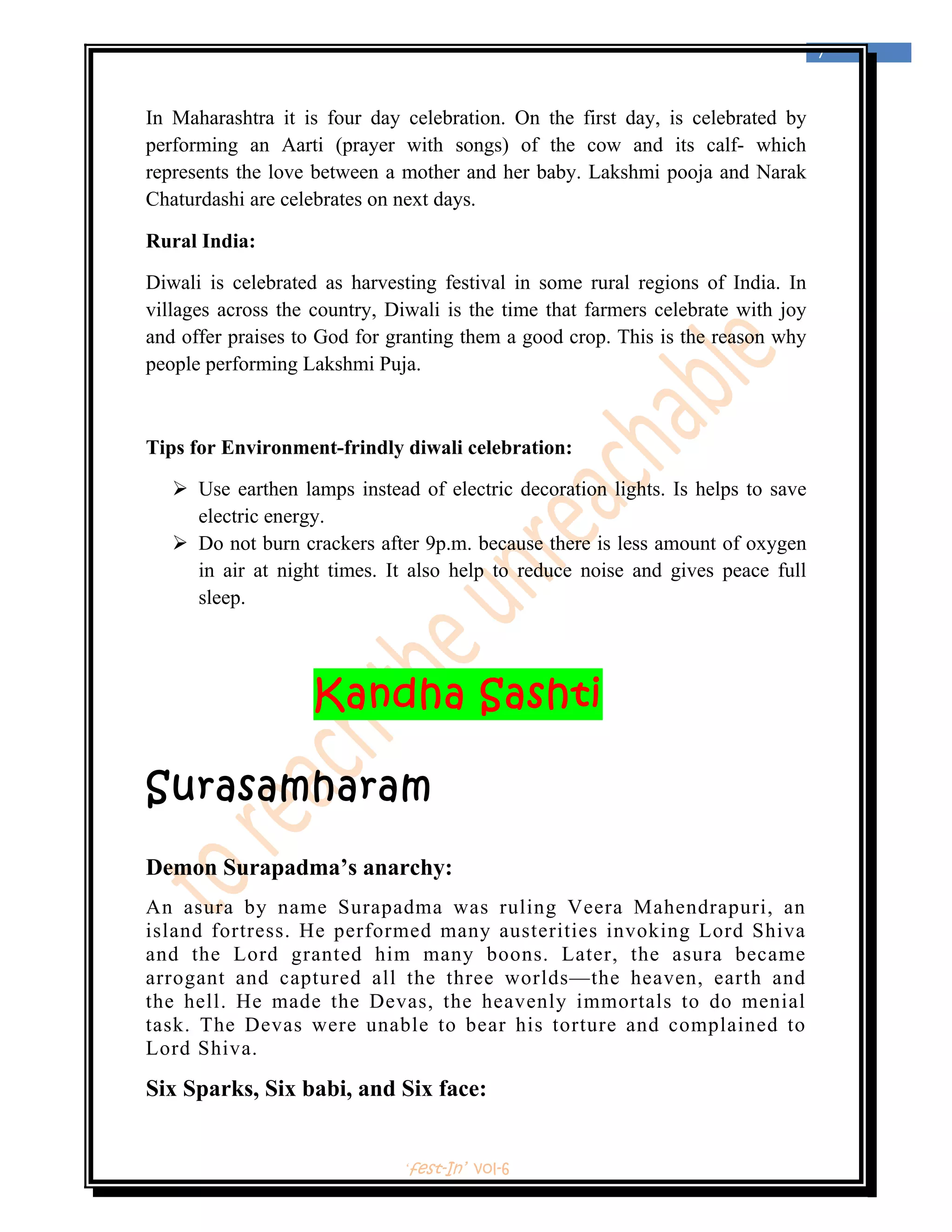  
                                                                                    7 
 


In Maharashtra it is four day celebration. On the first day, is celebrated by
performing an Aarti (prayer with songs) of the cow and its calf- which
represents the love between a mother and her baby. Lakshmi pooja and Narak
Chaturdashi are celebrates on next days.

Rural India:

Diwali is celebrated as harvesting festival in some rural regions of India. In
villages across the country, Diwali is the time that farmers celebrate with joy
and offer praises to God for granting them a good crop. This is the reason why
people performing Lakshmi Puja.



Tips for Environment-frindly diwali celebration:

        Use earthen lamps instead of electric decoration lights. Is helps to save
        electric energy.
        Do not burn crackers after 9p.m. because there is less amount of oxygen
        in air at night times. It also help to reduce noise and gives peace full
        sleep.




                     Kandha Sashti

Surasamharam
Demon Surapadma’s anarchy:
An asura by name Surapadma was ruling Veera Mahendrapuri, an
island fortress. He performed many austerities invoking Lord Shiva
and the Lord granted him many boons. Later, the asura became
arrogant and captured all the three worlds—the heaven, earth and
the hell. He made the Devas, the heavenly immortals to do menial
task. The Devas were unable to bear his torture and complained to
Lord Shiva.

Six Sparks, Six babi, and Six face:


                                ‘fest-In’ vol-6
 