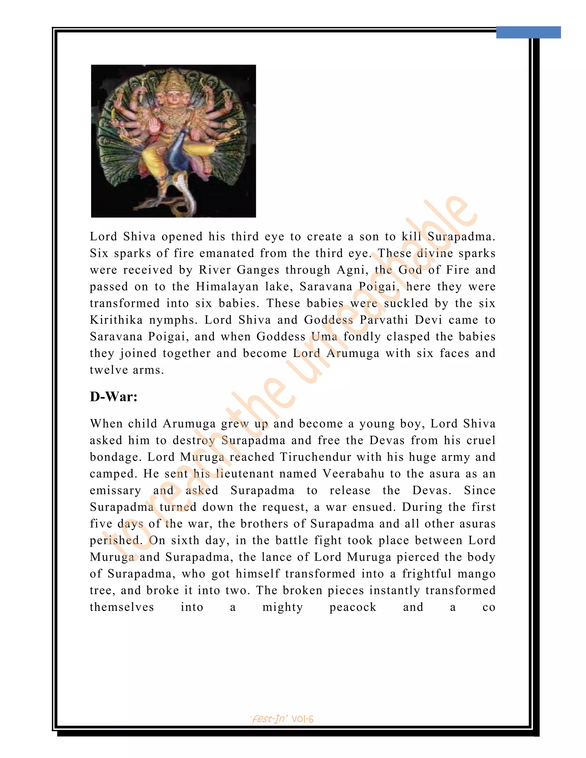  
                                                                       8 
 




Lord Shiva opened his third eye to create a son to kill Surapadma.
Six sparks of fire emanated from the third eye. These divine sparks
were received by River Ganges through Agni, the God of Fire and
passed on to the Himalayan lake, Saravana Poigai, here they were
transformed into six babies. These babies were suckled by the six
Kirithika nymphs. Lord Shiva and Goddess Parvathi Devi came to
Saravana Poigai, and when Goddess Uma fondly clasped the babies
they joined together and become Lord Arumuga with six faces and
twelve arms.

D-War:
When child Arumuga grew up and become a young boy, Lord Shiva
asked him to destroy Surapadma and free the Devas from his cruel
bondage. Lord Muruga reached Tiruchendur with his huge army and
camped. He sent his lieutenant named Veerabahu to the asura as an
emissary and asked Surapadma to release the Devas. Since
Surapadma turned down the request, a war ensued. During the first
five days of the war, the brothers of Surapadma and all other asuras
perished. On sixth day, in the battle fight took place between Lord
Muruga and Surapadma, the lance of Lord Muruga pierced the body
of Surapadma, who got himself transformed into a frightful mango
tree, and broke it into two. The broken pieces instantly transformed
themselves      into     a    mighty     peacock     and     a    co




                          ‘fest-In’ vol-6
 