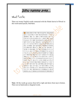  
                                                                                12 
 



              Idhu namma area…
Word Puzzle:
There are twenty English words connected with the Hindu festival of Diwali in
this word search puzzle, find them.




                 G G H K D R C WJ WC H AZ YL H K O O
                 Q S J Q A WC T D P R O S P E R I T Y L
                 M M D J MJ T J M P I WF C S Q L X I V
                 P R A Y E R S O O Z E I I KE L WJ A R
                 P Q A F P V M P N H N Q YL VH A P P Y
                 M Y Y H T Z B Z WQ X J E YAH K Z T F
                 G I F T S N E WY E A R C UHP O K X U
                 H C A WMI Q E Q H B U T R B B E B H B
                 S X M X D T M A L I ML L I AI D K B J
                 N WI S D O M L T F R I E NDS F S I S
                 F V L L O U T T H K L G HB C P E A C E
                 T K Y A L I G H T S R H YODP S Y MR
                 S Y WO F K M Z S S U T ANS U T U K Q
                 WK C I C I S WE E T S GVI R I A N Y
                 H K C M Z T L L F D X H F UUA V V L C
                 O O J B J J Q A T I L H I NDU A V P Z
                 L I Z F U D E M G WR U OS GT L V X F
                 I J WY B N X P B A R WB L DU O N Q C
                 D H Z I Q L E S K L J P XF T MY J C O
                 A C E L E B R A T I O N GF E N Y WG S
                 Y C F I R E WO R K S V S DR K C E R O
                 O H E A L T H B C G V O S S YT D R R F




Note: All the words go across from left to right and down from top to bottom.
There are no backwards or diagonal words.




                              ‘fest-In’ vol-6
 