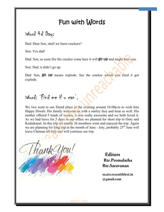  
                                                                                     13 
 



                        Fun with Words
Word 4d Day:
Dad: Dear Son, shall we burst crackers?

Son: Yes dad!

Dad: Son, as soon fire the cracker come here it will go up and might hurt you.

Son: Dad, it didn’t go up.

Dad: Son, go up means explode. See the cracker which you fired it got
explode.




Word: ‘Find me if u can’.
We two went to our friend place in the evening around 18:00p.m to wish him
Happy Diwali. His family welcome us with a smiley face and treat us well. His
mother offered 5 kinds of sweets, it was really awesome and we both loved it.
As we had leave for 5 days in our office we planned for short trip to Ooty and
Kodaikanal. In this trip we totally 26 members went and enjoyed the trip. Again
we are planning for long trip in the month of June - July, probably 25th June will
leave Chennai till July end will continue our trip.




                                                         Editors
                                                       Rtr.Premalatha
                                                       Rtr.Saravanan
                                                       MailID:rczenithfest.in
                                                       @gmail.com




                               ‘fest-In’ vol-6
 