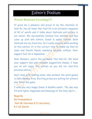  
                                                                  1 
 



                    Editor’s Podium
Warm Rotaract Greetings!!!
It gives me a pleasure and proud to be the chairman of
fest-In. You all know that fest-In is an exclusive magazine
of RC of zenith and it talks about festivals and culture in
our nation. We successfully lunched five editions and now
came up with 6th edition, Diwali & sashti edition. Both
festivals are my favorites. So I really enjoyed while working
on this edition. It is the correct time to thank my fest-In
team and Zenith family members because without their
support fest-In is impossible.

Dear Readers, you’re the backbone this fest-In. We need
your support and your valuable suggestions always. I hope
you all will enjoy this edition as you did for fest-In’s
previous edition.

Don’t stop with reading alone, also workout the word games
in Idhu Namma Area. Exciting prizes are waiting for winners
who finish the game.

I wish you very happy Diwali & Kandha sashti. The day may
fill with lights, happiness and blessings of the Holy Spirit…..

Regards,
Rtr.Premalatha.V
‘fest-In’ chairman & Jt-secretary,
R C Of Zenith

                        ‘fest-In’ vol-6
 