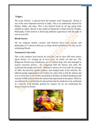  
                                                                                      2 
 

                                                       Appy Diwali…

    Trigger:

The word ‘Diwali’, is derived from the Sanskrit word ‘Deepawali’. Diwali is
one of the most important festivals in India. This is an enthusiastic festival for
Hindus, Sikhs, and Jains. This is the festival loved by all age group from
children to elders. Diwali is also called as Deepavali it means festival of lights.
Philosophy of this festival is destroying darkness (ignorance) with the light of
wise in your life.

Diwali Stories:

All our religious beliefs, customs and festivals have some reasons and
philosophy in it. Likewise there are so many stories and believes for why we are
celebrating Diwali.

Narakasura’s last wish:

This is the common story known by everyone, but we have still more stories
about Diwali. It’s coming up in next paras, do check out that too. The
Bhagavata Purana says Narakasura, an evil demon king who had managed to
acquire awesome powers. He conquered both the heaven and earth. He
tyrannized the people and devas. Addicted to power, he even stole the earrings
of Aditi, the heavenly mother goddess, and usurped some of her territory. So,
affected people approached Lord Vishnu for solicit that to kill the demon and
save us from him. Lord Vishnu incarnated as Krishna, he killed Narakasura and
rescued 16,000 women whom the demon had imprisoned in his palace. When he
was defeated by Lord Krishna he pleased him that his death has to be celebrated
as a festival. Lord Krishna granted his request. So we are celebrating the
demon’s death as Diwali.




                                                        ‘fest-In’ vol-6
 