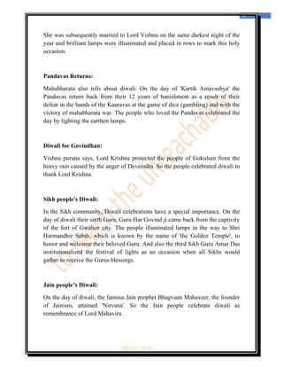  
                                                                                  4 
 


She was subsequently married to Lord Vishnu on the same darkest night of the
year and brilliant lamps were illuminated and placed in rows to mark this holy
occasion.



Pandavas Returns:

Mahabharata also tells about diwali. On the day of 'Kartik Amavashya' the
Pandavas return back from their 12 years of banishment as a result of their
defeat in the hands of the Kauravas at the game of dice (gambling) and with the
victory of mahabharata war. The people who loved the Pandavas celebrated the
day by lighting the earthen lamps.



Diwali for Govindhan:

Vishnu purana says, Lord Krishna protected the people of Gokulum from the
heavy rain caused by the anger of Deveindra. So the people celebrated diwali to
thank Lord Krishna.



Sikh people's Diwali:

In the Sikh community, Diwali celebrations have a special importance. On the
day of diwali their sixth Guru, Guru Har Govind ji came back from the captivity
of the fort of Gwalior city. The people illuminated lamps in the way to Shri
Harmandhir Sahib, which is known by the name of 'the Golden Temple', to
honor and welcome their beloved Guru. And also the third Sikh Guru Amar Das
institutionalized the festival of lights as an occasion when all Sikhs would
gather to receive the Gurus blessings.



Jain people’s Diwali:

On the day of diwali, the famous Jain prophet Bhagvaan Mahaveer, the founder
of Jainism, attained 'Nirvana'. So the Jain people celebrate diwali as
remembrance of Lord Mahavira.




                              ‘fest-In’ vol-6
 