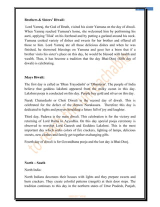  
                                                                                     5 
 


Brothers & Sisters’ Diwali:

 Lord Yamraj, the God of Death, visited his sister Yamuna on the day of diwali.
When Yamraj reached Yamuna's home, she welcomed him by performing his
aarti, applying 'Tilak' on his forehead and by putting a garland around his neck.
Yamuna cooked variety of dishes and sweets for her brother and offered all
those to him. Lord Yamraj ate all those delicious dishes and when he was
finished, he showered blessings on Yamuna and gave her a boon that if a
brother visits his sister’s place on this day, he would be blessed with health and
wealth. Thus, it has become a tradition that the day Bhai-Dooj (fifth day of
diwali) is celebrating.



5days Diwali:

The first day is called as 'Dhan Trayodashi' or 'Dhanteras'. The people of India
believe that goddess lakshmi appeared from the milky ocean in this day.
Lakshmi pooja is conducted on this day. People buy gold and silver on this day.

Narak Chaturdashi or Choti Diwali is the second day of diwali. This is
celebrated for the defect of the demon Narakasura.    Therefore this day is
dedicated to lights and prayers heralding a future full of joy and laughter.

Third day, Padawa is the main diwali. This celebration is for the victory and
returning of Lord Rama to Ayyodhia.  On this day special pooja ceremony is
observed to worship Lord Ganesh and Goddess Lakshmi. This is the most
important day which seeks colors of fire crackers, lighting of lamps, delicious
sweets, new clothes and family get together exchanging gifts.

Fourth day of diwali is for Govandhana pooja and the last day is Bhai-Dooj.




North – South

North India:

North Indians decorates their houses with lights and they prepare sweets and
burn crackers. They create colorful patterns (rangoli) at their door steps. The
tradition continues to this day in the northern states of Uttar Pradesh, Punjab,

                               ‘fest-In’ vol-6
 