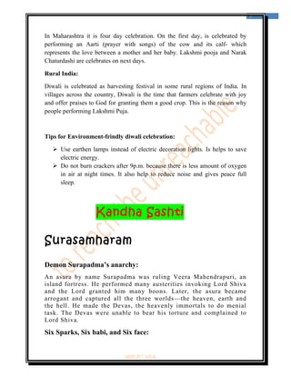  
                                                                                    7 
 


In Maharashtra it is four day celebration. On the first day, is celebrated by
performing an Aarti (prayer with songs) of the cow and its calf- which
represents the love between a mother and her baby. Lakshmi pooja and Narak
Chaturdashi are celebrates on next days.

Rural India:

Diwali is celebrated as harvesting festival in some rural regions of India. In
villages across the country, Diwali is the time that farmers celebrate with joy
and offer praises to God for granting them a good crop. This is the reason why
people performing Lakshmi Puja.



Tips for Environment-frindly diwali celebration:

        Use earthen lamps instead of electric decoration lights. Is helps to save
        electric energy.
        Do not burn crackers after 9p.m. because there is less amount of oxygen
        in air at night times. It also help to reduce noise and gives peace full
        sleep.




                     Kandha Sashti

Surasamharam
Demon Surapadma’s anarchy:
An asura by name Surapadma was ruling Veera Mahendrapuri, an
island fortress. He performed many austerities invoking Lord Shiva
and the Lord granted him many boons. Later, the asura became
arrogant and captured all the three worlds—the heaven, earth and
the hell. He made the Devas, the heavenly immortals to do menial
task. The Devas were unable to bear his torture and complained to
Lord Shiva.

Six Sparks, Six babi, and Six face:


                                ‘fest-In’ vol-6
 