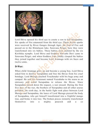  
                                                                       8 
 




Lord Shiva opened his third eye to create a son to kill Surapadma.
Six sparks of fire emanated from the third eye. These divine sparks
were received by River Ganges through Agni, the God of Fire and
passed on to the Himalayan lake, Saravana Poigai, here they were
transformed into six babies. These babies were suckled by the six
Kirithika nymphs. Lord Shiva and Goddess Parvathi Devi came to
Saravana Poigai, and when Goddess Uma fondly clasped the babies
they joined together and become Lord Arumuga with six faces and
twelve arms.

D-War:
When child Arumuga grew up and become a young boy, Lord Shiva
asked him to destroy Surapadma and free the Devas from his cruel
bondage. Lord Muruga reached Tiruchendur with his huge army and
camped. He sent his lieutenant named Veerabahu to the asura as an
emissary and asked Surapadma to release the Devas. Since
Surapadma turned down the request, a war ensued. During the first
five days of the war, the brothers of Surapadma and all other asuras
perished. On sixth day, in the battle fight took place between Lord
Muruga and Surapadma, the lance of Lord Muruga pierced the body
of Surapadma, who got himself transformed into a frightful mango
tree, and broke it into two. The broken pieces instantly transformed
themselves      into     a    mighty     peacock     and     a    co




                          ‘fest-In’ vol-6
 