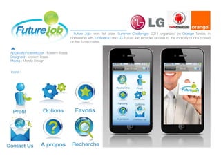 ?Future Job? won first prize ?Summer Challenge? 2011 organized by Orange Tunisia, in
                                        partnership with TunAndroid and LG. Future Job provides access to the majority of jobs posted
                                        on the Tunisian sites.


Application developer : Bassem Kassis
Designed : Mariem kassis
Media : Mobile Design


Icons :
 