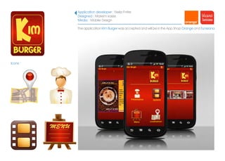 Application developer : Neila Fniter
          Designed : Mariem kassis
          Media : Mobile Design

          The application Kim Burger was accepted and will be in the App Shop Orange and Tunisiana




Icons :
 