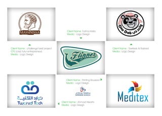 Client Name: Fatma Kristo
                                           Media : Logo Design




Client Name : challenge best project                                       Client Name : Tawfeek Al Rashed
CFE (club futur entrepreneur)                                              Media : Logo Design
Media : Logo Design




                                          Client Name : Printing Boussaa
                                          Media : Logo Design




                                       Client Name : Ahmad Alwarhi
                                       Media : Logo Design
 