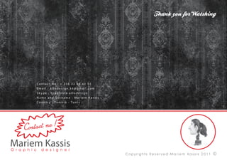 Contact No.: + 216 22 89 42 51
    Email : allodesign.k6@gmail.com
    Skype : Graphiste allodesign
    Name and Surname : Mariem Kassis
    Co u n t r y : Tu n i s i a - Tu n i s




          me !
Contact




                                             Copyrights Reser ved-Mariem Kassis 2011   ?
 