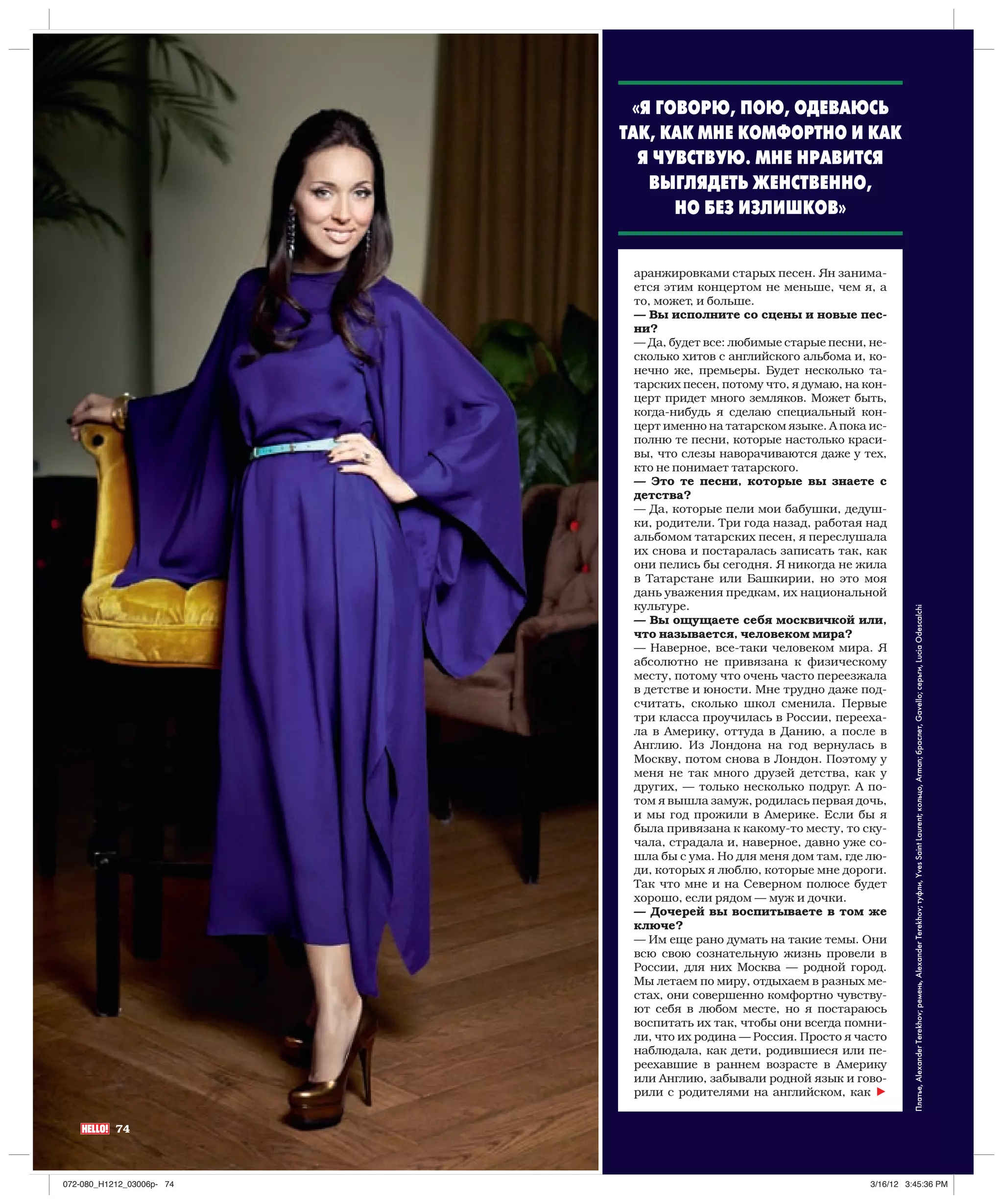 «Я ГОВОРЮ, ПОЮ, ОДЕВАЮСЬ
                           ТАК, КАК МНЕ КОМФОРТНО И КАК
                             Я ЧУВСТВУЮ. МНЕ НРАВИТСЯ
                              ВЫГЛЯДЕТЬ ЖЕНСТВЕННО,
                                 НО БЕЗ ИЗЛИШКОВ»


                            аранжировками старых песен. Ян занима-
                            ется этим концертом не меньше, чем я, а
                            то, может, и больше.
                            — Вы исполните со сцены и новые пес-
                            ни?
                            — Да, будет все: любимые старые песни, не-
                            сколько хитов с английского альбома и, ко-
                            нечно же, премьеры. Будет несколько та-
                            тарских песен, потому что, я думаю, на кон-
                            церт придет много земляков. Может быть,
                            когда-нибудь я сделаю специальный кон-
                            церт именно на татарском языке. А пока ис-
                            полню те песни, которые настолько краси-
                            вы, что слезы наворачиваются даже у тех,
                            кто не понимает татарского.
                            — Это те песни, которые вы знаете с
                            детства?
                            — Да, которые пели мои бабушки, дедуш-
                            ки, родители. Три года назад, работая над
                            альбомом татарских песен, я переслушала
                            их снова и постаралась записать так, как
                            они пелись бы сегодня. Я никогда не жила
                            в Татарстане или Башкирии, но это моя
                            дань уважения предкам, их национальной
                            культуре.




                                                                              Платье, Alexander Terekhov; ремень, Alexander Terekhov; туфли, Yves Saint Laurent; кольцо, Arman; браслет, Gavello; серьги, Lucia Odescalchi
                            — Вы ощущаете себя москвичкой или,
                            что называется, человеком мира?
                            — Наверное, все-таки человеком мира. Я
                            абсолютно не привязана к физическому
                            месту, потому что очень часто переезжала
                            в детстве и юности. Мне трудно даже под-
                            считать, сколько школ сменила. Первые
                            три класса проучилась в России, перееха-
                            ла в Америку, оттуда в Данию, а после в
                            Англию. Из Лондона на год вернулась в
                            Москву, потом снова в Лондон. Поэтому у
                            меня не так много друзей детства, как у
                            других, — только несколько подруг. А по-
                            том я вышла замуж, родилась первая дочь,
                            и мы год прожили в Америке. Если бы я
                            была привязана к какому-то месту, то ску-
                            чала, страдала и, наверное, давно уже со-
                            шла бы с ума. Но для меня дом там, где лю-
                            ди, которых я люблю, которые мне дороги.
                            Так что мне и на Северном полюсе будет
                            хорошо, если рядом — муж и дочки.
                            — Дочерей вы воспитываете в том же
                            ключе?
                            — Им еще рано думать на такие темы. Они
                            всю свою сознательную жизнь провели в
                            России, для них Москва — родной город.
                            Мы летаем по миру, отдыхаем в разных ме-
                            стах, они совершенно комфортно чувству-
                            ют себя в любом месте, но я постараюсь
                            воспитать их так, чтобы они всегда помни-
                            ли, что их родина — Россия. Просто я часто
                            наблюдала, как дети, родившиеся или пе-
                            реехавшие в раннем возрасте в Америку
                            или Англию, забывали родной язык и гово-
                            рили с родителями на английском, как h


           74



072-080_H1212_03006p- 74                                            3/16/12 3:45:36 PM
 