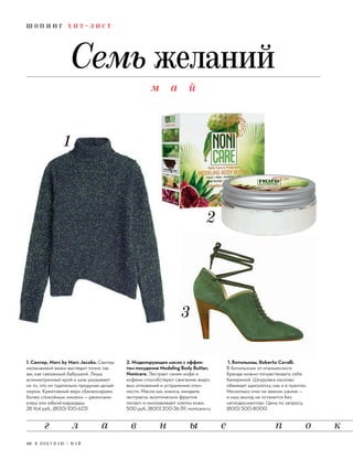 1. Свитер, Marc by Marc Jacobs. Свитер
меланжевой вязки выглядит точно так
же, как связанный бабушкой. Лишь
асимметричный крой и шов указывают
на то, что он тщательно продуман дизай-
нером. Креативный верх сбалансируем
более спокойным «низом» — джинсами-
клеш или юбкой-карандаш.
28 164 руб., (800) 100-6231
1. Ботильоны, Roberto Cavalli.
В ботильонах от итальянского
бренда можно почувствовать себя
балериной. Шнуровка ласково
обвивает щиколотку, как и в пуантах.
Несколько «па» на званом ужине —
и наш выход не останется без
«аплодисментов». Цена по запросу,
(800) 500-8000
2. Моделирующее масло с эффек-
том похудения Modeling Body Butter,
Nonicare. Экстракт семян кофе и
кофеин способствуют сжиганию жиро-
вых отложений и устранению отеч-
ности. Масла ши, кокоса, миндаля,
экстракты экзотических фруктов
питают и омолаживают клетки кожи.
500 руб., (800) 200-36-39, nonicare.ru
ш о п и н г х и т - л и с т
Семь желаний
м а й
г л а в н ы е п о к
10 Я П О К У П А Ю / М А Й
 