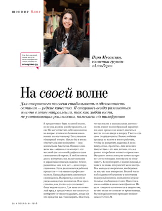 ш о п и н г б л о г
22 Я П О К У П А Ю / М А Й
Для творческого человека стабильность и адекватность
сознания — редкие качества. Я стараюсь всегда развиваться
именно в этом направлении, так как любая волна,
не учитывающая реальности, намекает на шизофрению
Вера Мусаелян,
солистка группы
«АлоэВера»
На своей волне
Как быть на своей
волне, но оста-
ваться профессио-
налом, читайте на
япокупаю.ру
Я предпочитаю быть на своей волне,
но не она должна мной управлять, а я
ею. Не могу ответить себе однозначно
на вопрос, что могло бы меня взвол-
новать по-настоящему. Это слишком
обширный вопрос. И если бы я могла
ответить на него конкретно — моя
жизнь была бы скучна. Однако в мае
меня все-таки кое-что волнует: это
жесткий гастрольный график и один
симпатичный парень. Я люблю иметь
дело с интересными, талантливыми
и здравомыслящими людьми. Темпе-
раментные они или нет — дело второ-
степенное. Если дело касается рабочих
процессов — тут важнее профессио-
нализм. Каждый должен заниматься
своим делом. Например, я совсем не
умею заниматься шопингом. Я не пред-
ставляю, как для кого-то это может
быть видом отдыха. Для меня это тяже-
лый труд, я предпочитаю все заказать в
интернете и тяжело вздыхать, когда все
это придется все-таки мерить. Моя твор-
ческая жизнь и музыкальная деятель-
ность имеют волнообразный характер:
ни один процесс не может двигаться
всегда только вверх и вперед. У всего есть
свои спады и взлеты. Важно поймать
процесс на взлете и много работать,
чтобы не допустить падения. Я нена-
вижу слово «проекты». Для меня мое
творчество — это мое детище, это все
равно, что ребенка назвать «проектом».
От одного этого слова уже хочется спря-
тать все свои идеи, никому их не пока-
зывать. Если говорить о наших планах, я
даже я не знаю, что увлечет меня завтра.
Мы молоды и энергичны, мы беремся
за все, что нам интересно. Весной часто
наблюдается обострение у некоторых
моих поклонников, появляются сомни-
тельные сообщения от них. При этом я
очень люблю и ценю своих фанатов. Но
если говорить о сезонности в творчестве,
то оно никак не зависит от времени года.
Муза и вдохновение приходят незави-
симо от этого.
 