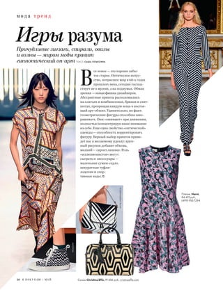 м о д а т р е н д
Игры разумаПричудливые зигзаги, спирали, овалы
и волны — миром моды правит
гипнотический оп-арт ТЕКСТ: САША ПЛАКСИНА
В
се новое — это хорошо забы-
тое старое. Оптическое искус-
ство, потрясшее мир в 60-х годах
прошлого века, сегодня господ-
ствует не в музеях, а на подиумах. Обман
зрения — новая фишка дизайнеров.
Абстрактные принты расположились
на платьях и комбинезонах, брюках и свит-
шотах, превращая каждую вещь в настоя-
щий арт-объект. Удивительно, но факт:
геометрические фигуры способны заво-
раживать. Они «оживают» при движении,
полностью концентрируя наше внимание
на себе. Еще одно свойство «оптической»
одежды — способность корректировать
фигуру. Верный выбор принтов приве-
дет нас к желаемому идеалу: круп-
ный рисунок добавит объема,
мелкий — скроет лишнее. Роль
«иллюзионистов» могут
сыграть и аксессуары —
маленькие сумки-седло,
аккуратные туфли-
лодочки и спор-
тивные кеды.
Платье, Marni,
84 413 руб.,
(499) 918-7294
ANYAHINDMARCH
Сумка, Christina Effe, 19 656 руб., cristinaeffe.com26 Я П О К У П А Ю / М А Й
MSGMMISSONI
ROCCOBAROCCO
 