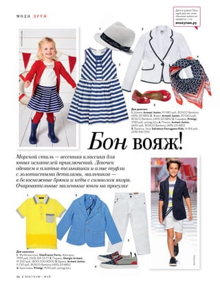 м о д а д е т и
34 Я П О К У П А Ю / М А Й
Для девочки
1. Шляпа, Armani Junior, 10 980 руб., BOSCO Bambino,
(495) 221-8852 2. Жакет, Armani Junior, 20 060 руб.,
BOSCO Bambino, (495) 221-8852 3. Сарафан, Primigi,
3789 руб., primigi.it/ru 4. Платок, Armani Junior,
6650 руб., BOSCO Bambino, (495) 221-8852
5. Балетки, Vara, Salvatore Ferragamo Kids, 16 814 руб.,
(499) 918-7294
4
3
1 2
3
1 2
4
MOTHERCARE
MAYORAL
Бон вояж!Морской стиль — весенняя классика для
юных искателей приключений. Девочек
одеваем в платья-тельняшки и алые туфли
с золотистыми деталями, мальчиков —
в белоснежные брюки и кеды с символом якоря.
Очаровательные маленькие юнги на прогулке
Для мальчика
1. Футболка-поло, Gianfranco Ferre, «Кенгуру»,
7999 руб., (343) 269-33-77 2. Пиджак, Giorgio Armani,
19 200 руб., (800) 500-8000 3. Брюки, Armani Junior,
11 730 руб., BOSCO Bambino (495) 221-8852
4. Кроссовки, Primigi, 9053 руб., primigi.it/ru
5
Дети в шляпе! Пять
идей для тех, кому
обычные шапки не
нравятся, — на
япокупаю.ру
 