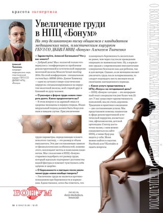 к р а с о т а э к с п е р т и з а
50 Я П О К У П А Ю / М А Й
Увеличение груди
в НПЦ «Бонум»
На эту деликатную тему общаемся с кандидатом
медицинских наук, пластическим хирургом
ГБУЗ СО ДКБВЛ НПЦ «Бонум» Алексеем Ткаченко
Алексей
Ткаченко,
кандидат
медицинских наук,
пластический
хирург ГБУЗ СО
ДКБВЛ НПЦ
«Бонум»
— Здравствуйте, Алексей Евгеньевич! Что у
вас нового?
— Добрый день! Мы с коллегой только что
вернулись с конференции по проблемам
реконструктивной и эстетической хирургии
молочной железы Mosсow breast meeting
2016. На этой конференции специальным
гостем был «МBM-2016» Дэнни Хаммонд
— один из лучших в мире пластических
хирургов, специализирующихся на хирур-
гии молочной железы, мой старый друг и
близкий по духу человек.
— О размере и форме груди можно гово-
рить долго. Какие предпочитаете вы?
— В этом вопросе я за здравый смысл и
здоровье женщины в первую очередь. Инди-
видуальный подход должен быть безуслов-
ным в каждом случае. При увеличении
груди параметры, определяющие в конеч-
ном итоге тактику, — это размер и объем
имплантата. Эти две составляющие зависят
от физиологических особенностей, помимо
этого, воплощают мечты и пожелания паци-
ентки. Мы с коллегами в НПЦ «Бонум»
стараемся подобрать тот размер груди,
который идеально подчеркнет достоинства
вашей фигуры и поможет чувствовать себя
здóрово и здорóво.
— О беременности и лактации после увели-
чения груди можно вообще говорить?
— Увеличение груди не является противо-
показанием при беременности и кормле-
нии. Единственное, хотел бы отметить, что
планировать беременность желательно
не ранее, чем через год после проведения
операции по маммопластике. Ну, а кормле-
ние грудью с современными имплантатами
совершенно безопасно как для ребенка, так
и для матери. Однако, если женщина желает
увеличить грудь после вскармливания, то
следует подождать шесть месяцев после
окончания лактационного периода.
— Какие услуги представлены в
НПЦ «Бонум» на сегодняшний день?
— НПЦ «Бонум» сегодня — это непрерыв-
ный опыт специалистов уже более чем 25
лет. У нас существует преемственность
поколений, мы ею очень дорожим.
Традиции и практики в медицине
— две составляющие успеха. Мы
представляем помощь пациентам
в сфере реконструктивной эсте-
тической хирургии, косметоло-
гии, офтальмологии, детской
ортопедии. Спектр доста-
точно велик, с ним можно
ознакомиться на сайте
НПЦ, а также буду рад
видеть у себя. Меня
можно найти в соцсетях
Facebook или VKontakte и
задать вопросы.
243-82-56,
doctor-tkachenko.ru,
bonum.info
ОВОЗМОЖНЫХПРОТИВОПОКАЗАНИЯХПРОКОНСУЛЬТИРУЙТЕСЬСОСПЕЦИАЛИСТОММЕД.ЛИЦЕНЗИЯЛО-66-01-003028ОТ24.11.2014
 