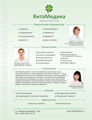 Все виды анализов УЗИ-диагностика
Лицензия № ЛО-66-01-000887
Невролог
Эндокринолог
Гастроэнтеролог
Диетолог
Физиотерапевт
Ревматолог
Кардиолог
Врач-гомеопат
ул. Мамина-Сибиряка, 193
Тел. (343) 344-32-22
Иглоукалывание
Гирудотерапия (лечение пиявками)
Висцеральная терапия
Мануальная терапия
Надежда Щетилова,
врач-дерматолог, косметолог
Контурная пластика
Лечение гипергидроза
Инъекции ботокса
Биоревитализация
Плазмолифтинг
Мезотерапия
Интралипотерапия
(безоперационная липосакция)
Пилинги
Чистка лица
Нитевой лифтинг
Настоящая красота и счастье возможны лишь тогда, когда
женщина уверена в своем здоровье. Женский организм — очень
динамичная система, поэтому даже при полном отсутствии жалоб
проходить консультацию гинеколога и комплексное обследова-
ние организма необходимо не реже, чем раз в год. Регулярные
профилактические гинекологические осмотры дают возможность
вовремя обнаружить патологический процесс и победить заболе-
вание в начальной стадии его развития.
Надежда Шмакова,
акушер-гинеколог
Любовь Чувашова,
главный врач, врач-невролог,
иглорефлексотерапевт
www.vitamedica.ru
 