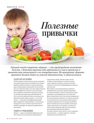 к р а с о т а д е т и
56 Я П О К У П А Ю / М А Й
Лучший способ сохранить здоровье — это предупредить возможные
болезни, с детства приучив себя заботиться о своем организме и
уважительно относиться к его потребностям. Но прививание здоровых
привычек должно быть не унылой обязанностью, а удовольствием
Полезные
привычки
ЗАДЕЛ НА БУДУЩЕЕ
Теплое время года как нельзя лучше подходит
для укрепления детского иммунитета: можно
привить ребенку любовь к водным процеду-
рам и закаливанию, проводить почти целый
день на свежем воздухе, есть как можно больше
местных фруктов, овощей и ягод. Как укре-
пить здоровье конкретного малыша, исходя
из наличия хронических заболеваний, из
того, как часто ребенок болеет, да и просто из
предпочтений и образа жизни — его и всей
семьи, — подскажет квалифицированный
врач-иммунолог. Проведенное с пользой для
иммунитета лето позволит меньше болеть
зимой и приобрести здоровые привычки на
всю жизнь.
ЗАБОТА С РОЖДЕНИЯ
Зрение — один из важнейших физиологиче-
ских процессов восприятия окружающего
предметного мира. Зрение наших детей
особенно важно беречь и следить за ним с
самого раннего возраста, так как в течение
первых лет жизни у них формируется зритель-
ная система.
Мы живем в век всевозможных гаджетов.
Современные дети мало времени проводят
на свежем воздухе, немного двигаются и даже
отдыхают у телевизора или в сотовом теле-
фоне, вследствие этого глаза всегда напряжены
и не успевают расслабиться. А плохая экология,
наследственность и различные заболевания —
основные причины, из-за которых у ребенка
может снижаться острота зрения. Стоит регу-
лярно показывать его окулисту, потому что
очень важно вовремя заметить отклонения
или признаки ухудшения зрения.
Потерять зрение очень просто, а вот сохранить
или улучшить — гораздо тяжелее, а иногда
практически невозможно.
 