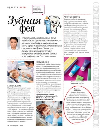 58 Я П О К У П А Ю / М А Й
к р а с о т а д е т и
ОВОЗМОЖНЫХПРОТИВОПОКАЗАНИЯХПРОКОНСУЛЬТИРУЙТЕСЬСОСПЕЦИАЛИСТОМ
ПРЯМО В РЯД
Нормальный прикус обеспечивает
красоту и гармоничность чертам
лица. Вот почему важно не откла-
дывать проблему на потом. Исправ-
лять неправильный прикус можно
с 3–4 лет на молочных зубах, исполь-
зуя различные съемные ортодонти-
ческие аппараты. Некоторые из них
необходимо носить круглосуточно,
другие показано использовать
только ночью. Когда малыш подрас-
тет, с 12–13 лет важно будет продол-
жить начатое дело и уже на постоян-
ных зубах носить самолигирующи-
еся брекет-системы.
ЧИСТАЯ ЗАБОТА
Главная проблема всех малы-
шей в том, что они плохо чистят
зубы. Поэтому один раз в год для
профилактики стоматологиче-
ских заболеваний деткам делают
фтористые аппликации. Такие
сеансы повышают устойчивость
эмали, уменьшают риск возник-
новения кариеса, нормализуют
состояние слизистой оболочки
полости рта и десен. Впрочем,
только профессионального ухода
будет недостаточно. Важна еще
и грамотная домашняя забота.
Помимо пасты и щетки всем
деткам следует использовать
дополнительные средства гиги-
ены — зубную нить, детские пенки
и лосьоны.
Здоровье
со вкусом
Нередко детей прихо-
дится заинтересовывать и
увлекать самыми банальными
процессами— даже чисткой зубов.
Поможет в этом гель для чистки зубов
Montcarotte, похожий на лакомство.
Яркие стильные тюбики с прозрачным
содержимым цвета леденцовой кара-
мели со вкусом зеленого яблока, розовой
груши, вишни и банана, а также нейтраль-
ный Pure — абсолютно гипоаллергенный,
идеальный для знакомства малыша со
средствами для ухода за зубами. Все
детские гели не только чистят зубы,
но и укрепляют их, формируя
фундамент здоровья полости
рта на долгие годы.
Стоматологическая клиника
«Колибри», ул. Циолковского, 27,
272-41-71; ул. Радищева, 10,
356-04-50, colibri-dent.ru
«Ухаживать за полостью рта
необходимо буквально с пеленок», —
уверена кандидат медицинских
наук, врач-пародонтолог и детский
стоматолог Дина Цинеккер.
Какие стоматологические
хитрости стоит знать детям
и их родителям? ТЕКСТ: МАРИНА ХАРЛАМОВА
БЕЗ ПРОБЛЕМ
Первый визит к ортодонту важно
совершить в первый год жизни
ребенка при плановом комплекс-
ном обследовании у детского
врача-стоматолога. Специалист
оценит, каким образом формиру-
ется прикус у малыша, есть пред-
расположенность или уже какие-
либо проблемы — поможет решить
их на раннем этапе. К сожалению,
сегодня дети почти ничего не грызут.
Даже морковь с яблоком едят протер-
тыми в пюре — отсюда ряд недостат-
ков, в частности, кривые и хрупкие
зубы. Чтобы у малыша с ранних лет
была белоснежная улыбка, водить
его к стоматологу важно регулярно:
один раз в шесть месяцев.
Зубная
фея
Три вопроса,
которые мама
должна задать
педиатру, — на
япокупаю.ру
Детский гель для зубов,
Montcarotte, 1350 руб.
 