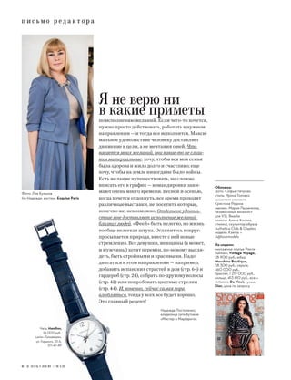 п и с ь м о р е д а к т о р а
6 Я П О К У П А Ю / М А Й
п и с ь м о р е д а к т о р а
Я не верю ни
в какие приметыпо исполнению желаний. Если чего-то хочется,
нужно просто действовать, работать в нужном
направлении — и тогда все исполнится. Макси-
мальное удовольствие человеку доставляет
движение к цели, а не мечтания о ней. Что
касается моих желаний, они какие-то не слиш-
ком материальные: хочу, чтобы вся моя семья
была здорова и жила долго и счастливо; еще
хочу, чтобы на земле никогда не было войны.
Есть желание путешествовать, но сложно
вписать его в график — командировки зани-
мают очень много времени. Весной и осенью,
когда хочется отдохнуть, все время проходят
различные выставки, не посетить которые,
конечно же, невозможно. Отдельное удоволь-
ствие мне доставляет исполнение желаний
близких людей. «Феей» быть нелегко, но жизнь
вообще нелегкая штука. Оглянитесь вокруг:
просыпается природа, вместе с ней новые
стремления. Все девушки, женщины (а может,
и мужчины) хотят перемен, по-новому выгля-
деть, быть стройными и красивыми. Надо
двигаться в этом направлении — например,
добавить испанских страстей в дом (стр. 64) и
гардероб (стр. 24), собрать по-другому волосы
(стр. 42) или попробовать цветные стрелки
(стр. 44). И, конечно, сейчас самая пора
влюбляться, тогда у всех все будет хорошо.
Это главный рецепт!
Надежда Постоленко,
владелица сети бутиков
«Мастер и Маргарита»
Часы, Hamilton,
26 000 руб.
салон «Гельвеция»,
ул. Горького, 33 А,
371-47-49
Обложка:
фото: Софья Петрова
стиль: Ирина Головко
ассистент стилиста:
Кристина Редина
макияж: Мария Пыренкова,
независимый визажист
для YSL Beaute
волосы: Алена Костюк,
стилист, скульптор образа
Authetica Club & Olaplex,
модель: Ksenia —
A@lookmodels
На модели:
винтажное платье Pierre
Balmain, Vintage Voyage,
28 900 руб.; юбка,
Moschino Boutique,
58 300 руб.; серьги,
460 000 руб.,
браслет, 1 219 000 руб.,
кольцо, 413 610 руб., все —
Antonini, Da Vinci; сумка,
Dior, цена по запросу
Фото: Лев Кульков
На Надежде: костюм, Exquise Paris
 