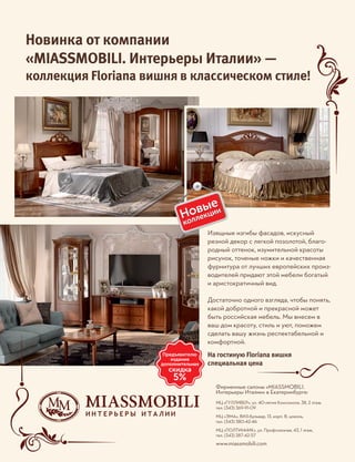 Фирменные салоны «MIASSMOBILI.
Интерьеры Италии» в Екатеринбурге:
МЦ «ГУЛЛИВЕР», ул. 40-летия Комсомола, 38, 2 этаж,
тел. (343) 369-91-09
МЦ «ЭМА», ВИЗ-бульвар, 13, корп. В, цоколь,
тел. (343) 380-42-46
МЦ «ПОЛТИННИК», ул. Профсоюзная, 43, 1 этаж,
тел. (343) 287-42-57
www.miassmobili.com
Новинка от компании
«MIASSMOBILI. Интерьеры Италии» —
коллекция Floriana вишня в классическом стиле!
Изящные изгибы фасадов, искусный
резной декор с легкой позолотой, благо-
родный оттенок, изумительной красоты
рисунок, точеные ножки и качественная
фурнитура от лучших европейских произ-
водителей придают этой мебели богатый
и аристократичный вид.
Достаточно одного взгляда, чтобы понять,
какой добротной и прекрасной может
быть российская мебель. Мы внесем в
ваш дом красоту, стиль и уют, поможем
сделать вашу жизнь респектабельной и
комфортной.
На гостиную Floriana вишня
специальная цена
 