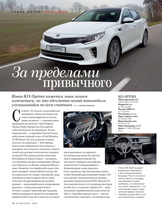 с т и л ь ж и з н и т е с т -д р а й в
С
егмент «D-класса» на российском
авторынке сейчас выглядит как
отдел свежих фруктов в начале
зимы на рынке — с каждым днем
продавцов все меньше. Opel Insignia,
Nissan Teana, Honda Accord и другие
в России больше не продаются. Толпа
покупателей — у прилавка Toyota Camry,
небольшие очереди стоят к Ford Mondeo
и VW Passat. Но вот на рынке появля-
ется что-то новенькое — KIA Optima.
Насколько амбициозен этот новичок —
накормит ли он только «лишних» покупа-
телей или заставит потесниться лидеров
сегмента? Поставить рядом новенькие
KIA Optima и Toyota Camry — все равно,
что включить на двух телевизорах «Вечер-
него Урганта» и «Вечер с Джимми Фэлло-
ном». Кажется, что корейский седан отча-
янно копирует японский бестселлер. Но
на самом деле это скорее совпадение, ведь
подобная схожесть имеет место лишь
в России. На крупнейших же для KIA
рынках — южнокорейском и североамери-
канском — Camry выглядит иначе.
Кстати, о седане. Европейские продажи
Optima-универсал начнутся в четвертом
квартале 2016 года. Но к нам его, по понят-
ным причинам, не привезут.
Останемся мы также без дизель-
ной и гибридной версий. Из
чего могут выбирать российские
покупатели? Собирающийся в
Калининграде седан предлага-
ется с одним из трех бензиновых двига-
телей: базовый двухлитровый выдает 150
сил и может комплектоваться (редкое
явление) механической КПП. Версия GT
line комплектуется 2,4-литровым мотором
на 188 сил, и «горячая» Optima GT — двух-
литровым турбированным агрегатом на
245 л.с. Коробка передач здесь — шести-
ступенчатый «автомат» с возможностью
KIA OPTIMA
Объем двигателя, см3
:
2,0/2,4 GDI; 2,0 T-GDI
Мощность, л.с.:
от 150 до 245
Расход, л/100 км:
от 7,7 до 8,5
Тип топлива: бензин
Макс. скорость, км/ч:
от 205 до 240
Время разгона, сек.:
от 9,6 до 7,4
Объем багажника, л: 510
Цена: от 1 069 900 руб.
kia.ru
Новая KIA Optima кажется лишь легким
изменением, но это абсолютно новый автомобиль,
улучшившийся по всем статьям ТЕКСТ: СЕРГЕЙ ЛОБАНОВ
Салон KIA Optima радует
владельцев смартфонов
с вечно разряжающейся
батареей. Просто положите
свой аппарат на площадку
под «бородой» панели
приборов, и он автоматиче-
ски начнет заряжаться — там
смонтирован модуль индук-
ционной зарядки. Конечно,
смартфон должен быть осна-
щен аналогичным модулем.
За пределами
привычного
76 Я П О К У П А Ю / М А Й
 