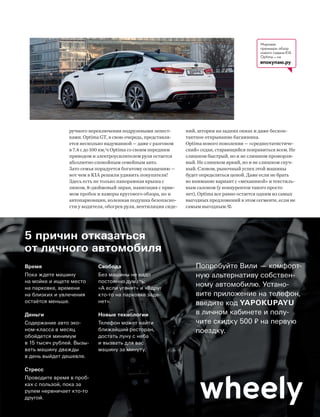 Время
Пока ждете машину
на мойке и ищете место
на парковке, времени
на близких и увлечения
остаётся меньше.
Деньги
Содержание авто эко-
ном-класса в месяц
обойдется минимум
в 15 тысяч рублей. Вызы-
вать машину дважды
в день выйдет дешевле.
Стресс
Проводите время в проб-
ках с пользой, пока за
рулем нервничает кто-то
другой.
Свобода
Без машины не надо
постоянно думать:
«А если угонят» и «Вдруг
кто-то на парковке заде-
нет».
Новые технологии
Телефон может найти
ближайший ресторан,
достать луну с неба
и вызвать для вас
машину за минуту.
5 причин отказаться
от личного автомобиля
Попробуйте Вили — комфорт-
ную альтернативу собствен-
ному автомобилю. Устано-
вите приложение на телефон,
введите код YAPOKUPAYU
в личном кабинете и полу-
чите скидку 500 на первую
поездку.
Мировая
премьера: обзор
нового седана KIA
Optima — на
япокупаю.ру
ручного переключения подрулевыми лепест-
ками. Optima GT, в свою очередь, представля-
ется несколько надуманной — даже с разгоном
в 7,4 с до 100 км/ч Optima со своим передним
приводом и электроусилителем руля остается
абсолютно спокойным семейным авто.
Зато семья порадуется богатому оснащению —
вот чем в KIA решили удивить покупателя!
Здесь есть не только панорамная крыша с
люком, 8-дюймовый экран, навигация с прие-
мом пробок и камеры кругового обзора, но и
автопарковщик, коленная подушка безопасно-
сти у водителя, обогрев руля, вентиляция сиде-
ний, шторки на задних окнах и даже бескон-
тактное открывание багажника.
Optima нового поколения — «среднестатистиче-
ский» седан, старающийся понравиться всем. Не
слишком быстрый, но и не слишком прожорли-
вый. Не слишком яркий, но и не слишком скуч-
ный. Словом, рыночный успех этой машины
будет определяться ценой. Даже если не брать
во внимание вариант с «механикой» и текстиль-
ным салоном (у конкурентов такого просто
нет), Optima все равно остается одним из самых
выгодных предложений в этом сегменте, если не
самым выгодным.
 