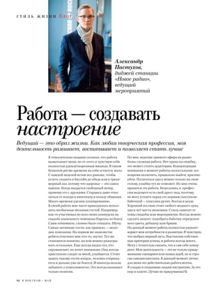 с т и л ь ж и з н и б л о г
82 Я П О К У П А Ю / М А Й
Я относительно недавно осознал, что работа
выматывает меня, но от этого я чувствую себя
полностью удовлетворенным жизнью. В таком
бешеном ритме времени на себя остается мало.
С каждой неделей встаю все раньше, чтобы
успеть сходить в бассейн до обеда или в трена-
жерный зал, потому что здоровье — это самое
важное. Когда выдается свободный вечер,
провожу его с друзьями. Стараюсь даже отка-
заться от похода в кинотеатр в пользу общения.
Много времени уделяю планированию.
В своей работе мне часто приходилось испол-
нять необычные желания гостей. Например,
как-то участвовал во всех своих конкурсах на
свадьбе нынешнего чемпиона Европы по боксу.
Сами понимаете, сложно было отказать. Шучу.
Самые активные гости, как правило, — моло-
дые компании. На первом же знакомстве
ребята отвечают мне что-то, шутят. Тут же
становится понятно, на ком можно разыгры-
вать остальных. Еще всегда видно тех, кто
скромничает, но хочет внимания. Они всегда
пристально следят за мной, улыбаются. Стоит
задать такому гостю вопрос, человек открыва-
ется и дальше уже не боится. И никогда нельзя
забывать о комплиментах. Это всегда вызывает
только позитив.
По мне, ведение прямого эфира на радио
более сложная работа. Нет права на ошибку,
это может стоить аудитории. Концентрация
внимания в момент работы колоссальная: все
вовремя включить, правильно выйти, красиво
уйти. Полагаться здесь можно только на свою
голову, улыбка тут не поможет. Но мне очень
нравится эта работа. Безусловно, в профес-
сии ведущего есть свой дресс-код, поэтому
не могу устоять перед сто первым галстуком-
бабочкой — классика рулит. Всегда и везде.
Хороший костюм стоит любого модного лука,
здесь нет места экономии. Стиль зависит от
темы свадьбы или мероприятия. Всегда можно
сделать акцент: подобрать бабочку определен-
ного цвета, рубашку или брюки.
На данный момент работа полностью удовлет-
воряет мои потребности в развитии. Я чувствую,
что выбрал верный путь. Выставляю собствен-
ные критерии успеха, и работы всегда много.
Могу с точностью сказать, что я сам себе конку-
рент. Моя деятельность — это не только приду-
мывание сценариев или новых идей, но и стро-
гая самодисциплина. В данный момент лично
для меня это действительно работа мечты.
Я создаю и поднимаю людям настроение. За это
еще и платят. Лучше не придумаешь!
Ведущий — это образ жизни. Как любая творческая профессия, моя
деятельность развивает, воспитывает и позволяет стать лучше
Александр
Пастухов,
диджей станции
«Новое радио»,
ведущий
мероприятий
Работа — создавать
настроение
 
