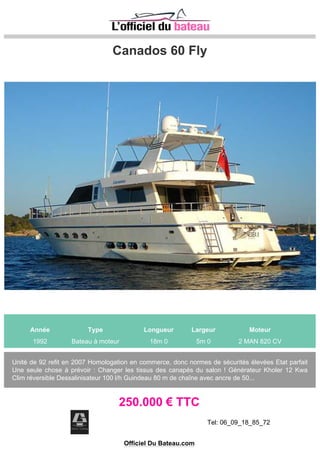 FAIRLINE SQUADRON 62
Année Type Longueur Largeur Moteur
1994 Bateau à moteur 18m 90 5m 0 2 MAN LIGNE D´ARBRE 1000 CV
VEDETTE ANGLAISE, AVEC UNE GRANDE QUALITÉE DE FABRICATION, TRÈS ÉQUIPÉ ET
ENTRETIEN A JOUR, DEMANDEZ A DIDIER LEMARCHAND NOTRE INVENTAIRE COMPLET ET
L´ALBUM DE PHOTOS.
220.000 € TTC
Tel: 00 34 674853219
Site: http://www.yachtplus.es
Officiel Du Bateau.com
 