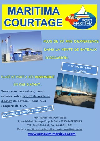 PLUS DE 20 ANS D’EXPERIENCE
DANS LA VENTE DE BATEAUX
D’OCCASION.
PLACE DE PORT A SEC DISPONIBLE
EN CAS D’ACHAT.
Venez nous rencontrer, nous
exposer votre projet de vente ou
d’achat de bateaux, nous nous
occupons de tout.
PORT MARITIMA-PORT A SEC
8, rue fréderic Sauvage Ecopolis Sud – 13500 MARTIGUES
Tél : 04.42.81.16.02- fax : 04.42.81.16.03
Email : maritima.courtage@semovim-martigues.com
www.semovim-martigues.com
 