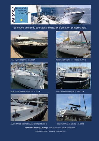 Le nouvel acteur du courtage de bateaux d’occasion en Normandie
ACM Mystic 39 (2003) 115.000 € BENETEAU Oceanis 411 (1999) 78.000 €
BENETEAU Oceanis 343 (2007) 71.000 € RHEA 850 Timonier (2013) 220.000 €
AMOR RANGE BOAT 39 Cruiser (2009) 155.000 € BENETEAU First 35 (2010) 115.000 €
Normandie Yachting Courtage Port Chantereyne 50100 CHERBOURG
+33(0)6 47 91 85 03 www.nyc-courtage.com
 