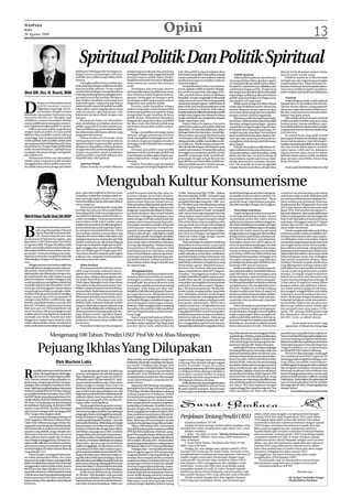 WASPADA
Rabu
26 Agustus 2009
                                                                                                                                     Opini                                                                                                                                                13

                                                   Spiritual Politik Dan Politik Spiritual
                                                kehidupan berbangsa dan bernegara se-              sebagai long term election atau menyemai        wah. Para politisi yang memahami akan                                                               di hotel-hotel, di tempat-tempat wisata,
                                                kaligus proses pematangan individu-                berbagai kebaikan sejak sangat dini sambil      hal ini akan menjadikan Ramadhan sebagai               Politik Spiritual                            atau di rumah-rumah warga.
                                                individu para politisi yang terlibat di da-        menanti respons publik dalam Pemilu.            ìsarana tarbiyahî di mana kalimat-kalimat              Dalam politik spiritual, ada beberapa            Politik itu seperti air. Ia bisa berubah
                                                lamnya.                                            Kondisi ini menuntut semuanya dilakukan         toyyibah dan yang menyejukkan selalu di-          ciri yang melekat dalam gerakan seperti           menjadi apa saja tergantung perangkat
                                                     Sedangkan pilihan kedua adalah spir-          secara terencana, terukur dan tentunya          kumandangkan.                                     ini.Yang perlu dicatat adalah bahwa dalam         yang dicampurinya. Tujuannya jelas, ke-
                                                itual untuk kepentingan politik atau dengan        tertib.                                              Sampai di sini kemudian muncul perta-        konteks ini, spiritual hanya dijadikan alat       kuasaan. Karena proses pencapaian kekua-
                                                kata lain politik spiritual. Proses seperti             Setidaknya ada beberapa elemen             nyaan, apakah politik ini sekadar ditarget-       untuk kepentingan politik. Dengan kata            saan harus melalui prosedur pemilihan,
                                                ini akan kental dengan mengedepankan               substansial jika dimensi politik benar-benar    kan untuk memperoleh dukungan di Pe-              lain yang menonjol dan lebih kental adalah        maka tindakan persuasif harus dilakukan.
Oleh DR. Drs. H. Ramli, MM                      lambang-lambang karena dianggap seba-              akan diformat dalam kegiatan kebera-            milu, ataukah karena adanya keikhlasan            kepentingan politiknya. Jika ada ìtadarus
                                                gai representasi dari perilaku beragama            gamaan. Pandangan ini mengacu pada              berpolitik, sesuatu yang langka ketika politik    politikî yang tampil dalam berbagai warna               Penutup
                                                atau tingkat kesolehan seseorang atau              pandangan politik yang memuat nuansa            selalu bermotif kuasa? Jika belanja politik       merupakan hal yang wajar.                              Dalam jangka pendek, politik spiritual



D
            i bulan suci Ramadhan situasi       suatu kelompok. Tidak pelak lagi bahwa             religiusitas atau spiritual politik.            untuk kepentingan agama (nafkah harta di               Politik seperti ini juga bercirikan sebuah   bisa jadi akan menimbulkan efek tertentu.
            politik memuat nuansa               dalam kondisi seperti ini politik memiliki              Pertama, bulan Ramadhan sebagai            jalanTuhan) dan untuk kemaslahatan umat           image akan kedekatan antara ulamaí dan            Namun karena sifatnya yang pragmatis
            religiusitas yang tinggi. Ini me-   tujuan akhir seperti yang dimaknai orang           momen yang tepat untuk mempertebal              tentunya bobotnya berbeda. Maka dalam             umaraí. Biasanya umaraí seperti ini akan          dan instan maka efek tersebut tidak memi-
            nyesuaikan dengan nuansa            pada umumnya; yakni kekuasaan. Dan                 kualitas pengabdian para politisi dalam         konteksspiritualpolitikinikepentinganpolitik      senantiasa didampingi ulamaí yang lekat           liki akar yang kuat karena berada dalam
kebatinan masyarakat Indonesia yang             kekuasaan itu mesti diraih dengan cara             mengemban fungsi moralitas di dunia             adalah suatu bagian dari subsistem dalam          dengan simbol-simbol keagamaan.                   lapisan luar opini massa.
mayoritas Muslim ini. Mungkin juga              apa pun.                                           politik. Kedua, Menyambut Ramadhan              rangka ubudiyah atau pengabdian kepada                 Tujuannya tidak lain bagi kepentingan             Baik politik spiritual maupun spiritual
sebaliknya, nuansa Ramadhan diselipi                 Momentum bulan suci Ramadhan                  sebagai bulan yang mensucikan, merefleksi       Tuhan Yang Maha Tahu.                             pencitraan. Dalam kondisi seperti ini politik     politik memiliki variabel yang sama yakni
nuansa politik karena merupakan momen-          akan melahirkan perubahan akselerasi               diri akan azam dan khittah politik yang              Karena dalam beragama, kita perlu            diartikan sebagai kepentingan. Apapun             variabel massa. Namun sebaliknya, spiri-
tum bagi kepentingan politik itu sendiri.       politik yang lebih bercirikan keislaman.           seharusnya dan perilaku politisi yang se-       sadari bahwa agama dan politik tidak bias         yang dinilai menguntungkan bagi diri atau         tual politik tidak bisa dinilai dalam jangka
     Pilihan pertama inilah yang disebut        Namun tidak jarang, secara substansi bah-          baiknya.                                        dipisahkan. Di masa Rasulullah pun, dalam         kelompok akan dipandang penting. Pe-              yang pendek karena sifatnya adalah long
dengan spiritual politik, di mana politik       kan tidak menyentuh karena sifatnya yang                Ketiga, menjadikan semangat puasa          berbagai skala dan intensitas, masjid dija-       rangkat apa saja yang dapat memuluskan            term election.
diilhami dan memiliki content spiritual         pragmatis dan instant.                             (shaum), sebagai pendorong moralitas            dikan markas atau pusat berdakwah dan             jalan meraih kekuasaan akan dipakai. Mo-               Ini adalah kerja yang tidak mudah
yang tinggi. Atau dengan kata lain politik           Tulisan berikut ini mencoba untuk             untuk menegakkan perjuangan para poli-          membangun etika politik. Dalam berbagai           men apa saja yang dapat dimasuki ke-              karena perlu ketelatenan, keuletan, pengor-
untuk spiritual, bahwa politik adalah salah     memaparkan bentuk-bentuk akselerasi                tisi dalam rangka peningkatan kualitas          dialog persoalan politik masuk dalam subs-        mungkinan untuk memperoleh kekuasaan              banan dan kesabaran. Tapi efek yang di-
satu sarana untuk beribadah kepada Tuhan        spiritual politik maupun politik spiritual         hubungan vertikal (ibadah) dan horizontal       tansi dakwah. Politik dengan tariqah ber-         akan dijajal.                                     hasilkan dari spiritual politik ini akan meng-
Yang Maha Esa. Dengan begitu politik tidak      di bulan suci Ramadhan. Lebih jauh tulisan         (berpolitik).                                   dakwah identik dengan membangun amar                   Di bulan Ramadhan politik dibalut de-        akar dan berada dalam lapisan terdalam
selalu berarti kekuasaan, apalagi hanya         ini juga mencoba untuk mengajak semua                   Keempat, para politisi yang memiliki       maíruf nahi munkar. Di bulan Ramadhan             ngan eufimisme buka puasa bersama, ce-            opini massa. Lebih dari itu, kalaupun
mengejar kekuasaan dengan menghalal-            elemen masyarakat untuk melakukan                  kekuatan untuk membangun politik etik           sesungguhnya penguatan politik melalui            ramah Ramadhan, safari Ramadhan, tabliq           tujuan merebut opini massa itu belum
kan segala cara.                                aplikasi politik yang lebih diilhami dan           umat berbasis moralitas agama dapat men-        jahadah-perjuangan fisik, berîijtihadî-           akbar, dan lain-lain. Ini akan berlanjut di       berhasil, tujuan utama mudah-mudahan
     Momentum bulan suci Ramadhan               memiliki nilai-nilai spiritual.                    jadikan Ramadhan sebagai tariqal rab-           perjuangan dengan tariqah fikriyah dan            masa Lebaran seperti open house, halal-           akan tercapai yakni Ridho Tuhan Yang
adalah waktu yang tepat untuk semakin                                                              baniyah.                                        juga dibulan suci Ramadhan politik ber-           bihalal, silaturrahmi, syawalan, dan lain-        Maha Pemurah.
menggelorakan niatan politik seperti ini.           Spiritual Politik                                   Kelima, Ramadhan juga merupakan            dakwah politik masuk ke dimensi ìmuja-            lain. Tak masalah di mana mengambil
Ini adalah suatu proses pengayaan dalam             Dalam konteks ini politik difahami             bulan yang penuh dengan kegiatan dak-           haddahî-perjuangan melalui hati.                  tempat. Bisa di rumah dinas, di balai desa,           Penulis adalahWakilWalikota Medan Non Aktif




                                                                    Mengubah Kultur Konsumerisme
                                                jalan-jalan bercengkrama dan bercanda              untuk konsumsi berbuka dan sahur se-            15.000.- kini menjadi Rp/ 25.000.- bahkan         untuk kepentingan sesaat demi mengimle-           sosialisasi membudayakan pola hidup
                                                ria bahkan melakukan tindakan tidak ter-           pertinya sebagai arena balas dendam,            bisa mencapai Rp. 30.000.- Gula pasir yang        mentasikan konsumerisme tersebut. Da-             sederhana sudah pernah dilakukan pada
                                                puji unjuk gigi ngebut di jalan raya yang          karena sudah menahan lapar dan dahaga           sangat banyak dikonsumsi masyarakat               lam pepatah Melayu disebutkan : “Besar            era orde baru di bawah pemerintahan Soe-
                                                rawan kecelakaan dan keselamatan dirinya           selama empat belas jam setiap harinya.          mengalami kenaikan harga Rp. 1.000.- per/         pasak dari tiang”, suatu budaya yang jelas-       harto melalui pola penataran Pedoman
                                                serta orang lain.                                  Pelampiasannya dihempaskan pada waktu           kg. Demikian pula minyak goreng, tepung           jelas bertentangan dengan norma agama.            Penghayatan dan Pengamalan Pancasila
                                                     Namun pemandangan lain yang tidak             berbuka dan sahur. Uniknya makanan dan          terigu, daging, mentega, susu, bawang                                                               (P4) untuk seluruh rakyat Indonesia sejak
                                                berubah dari tahun ke tahun pada bulan             penganan yang telah disediakan itu bukan-       merah/putih harganya mulai merangkak                    Pola hidup sederhana                        tahun 1978. Pola tersebut sebenarnya cu-
                                                Ramadhan lebih-lebih menyongsong hari              nya habis dimakan, akan tetapi berlebih         naik. Hanya beras saja yang stabil dan stok            Untuk mengubah kultur konsumeris-            kup baik dilakukan, akan tetapi aplikasinya
Oleh H IrhamTaufik Umri,SH,MAP                  raya Idul Fitri aktivitas perekonomian se-
                                                makin meningkat. Pusat perekonomian
                                                                                                   dan bersisa sehingga terbuang percuma,
                                                                                                   karena dengan berbuka makan kolak dan
                                                                                                                                                   cukup, karena masa ini petani baru selesai
                                                                                                                                                   panen. Naiknya harga barang ini terjadi
                                                                                                                                                                                                     me itu bukanlah perkara mudah. Namun
                                                                                                                                                                                                     memerlukan proses dan waktu, karena
                                                                                                                                                                                                                                                       tidak sesuai dengan jiwa dan semangat dari
                                                                                                                                                                                                                                                       butir-butir Pancasila termasuk pola hidup
                                                seperti plaza, mall, super market, pasar           nasi perut pun terasa kenyang. Karena ke-       di level distributor karena terjadinya aksi       sudah turun temurun melekat sebagai tra-          sederhana. Sehingga penataran P 4 hanya
                                                tradisional semarak ramai dikunjungi kon-          kenyangan membawa pengaruh kepada               borong untuk mencukupi stok pedagang              disi dalam kehidupan masyarakat di negeri         sebatas ‘lips service’ saja, akan tetapi ha-



B
           erdasarkan keputusan pemerin-        sumen berbelanja untuk keperluan berbu-            tubuh jasmani, mata pun menjadi me-             saat lebaran. Akibat naiknya harga kebu-          ini. Karena itu pendidikan agama di bangku        silnya tidak membumi.
           tah yang diumumkan Menteri           ka, maupun menyambut hari raya. Di sisi            ngantuk, lantas pergi ke tempat peraduan        tuhan pokok ini pemerintah harus melaku-          sekolah dari mulai taman kanak-kanak                  Untuk mengaktualisasikan pola hidup
           Agama Republik Indonesia Maf-        lain tumbuh suburnya masyarakat yang               tertidur pulas di sana. tidak lagi ke masjid    kan intervensi dengan mengganjal laju             hingga perguruan tinggi agar diintensifkan        sederhana selain melalui pendidikan for-
           tuh Basyuni kepada pers dan          berjualan di trotoar bahkan bahu jalan raya        untuk shalat tarawih. Kendatipun demikian       inflasi tak terlalu tinggi, dengan operasi        dengan konten pola hidup sederhana da-            mal dan informal perlu aksi nyata yang ha-
media massa di Departemen Agama, satu           menggunakan kereta sorong dan gerobak              bukan lantas konsumerisme itu dihentikan,       pasar dan upaya lainnya.                          lam silabus kurikulum yang diajarkan.             rus dilakukan strata masyarakat. Seperti
Ramadhan 1430 H jatuh pada hari Sabtu           bahkan mobil pick up. Ada pula pedagang            akan tetapi selama Ramadhan kebiasaan                Fluktuasi harga di market ini tidak lain     Sedangkan ulama dan tokoh agama di-               masyarakat yang kurang mampu atau level
22 Agustus 2009. Dengan demikian sejak          langsung menjajakan dagangannya de-                itu tetap saja dilanjutkan. Padahal budaya      disebabkan konsumerisme yang terjadi              minta secara berkesinambungan memberi             menengah kiranya benar-benar melaku-
hari itu umat Islam Indonesia kembali me-       ngan menggunakan sepeda motor keliling             konsumerisme di bulan puasa itu tidak           di kalangan masyarakat selama Ramadhan.           siraman dakwah pendidikan dan pema-               kan evaluasi merenung ulang terhadap
laksanakan ibadah puasa selama satu bu-         dari satu lingkungan ke lingkungan lain.           terjadi pada pada hari-hari biasa, mereka       Dalam konteks budaya konsumerisme ini             haman tentang pentingnya menerapkan               kebiasaan pola konsumerisme tidak hanya
lan penuh. Fenomena bulan puasa kehi-           Umumnya mereka menjual aneka ragam                 hanya menyediakan makanan ala kadar-            sudah selayaknya umat Islam melakukan             pola hidup sederhana dalam hidup dan              dalam bulan Ramadhan, akan tetapi untuk
dupan di masyarakat menjadi berubah bila        makanan dan penganan untuk keperluan               nya berupa nasi dengan lauk pauk apa ada-       perubahan kultur (budaya/kebiasaan) dari          kehidupan bermasyarakat, berbangsa serta          hidup kehidupan sehari-hari. Sedangkan
dibandingkan dengan hari biasa sebelum-         berbuka puasa dan sahur.                           nya tidak berlebihan, bahkan untuk kebu-        hidup yang berlebihan dan mubazir ke arah         bernegara sebagaimana yang dilakukan              bagi mereka yang berkecukupan, dapat
nya.                                                                                               tuhan minum hanya dengan air putih atau         pola hidup sederhana sebagaimana yang             pemimpin kita junjungan Nabi Besar Mu-            memberi bantuan kepada saudaranya
     Minggu pertama dan kedua masjid dan              Balas dendam                                 air mineral saja.                               disyariatkan agama. Bukankah konsu-               hammad SAW semasa hayatnya.                       yang dikatagorikan kurang mampu dan
mushalla penuh dengan jamaah yang me-                Fenomena tumbuh suburnya masya-                                                               merisme dan mubazir dilarang dalam                     Ketika menjalankan ibadah puasa da-          pada gilirannya menciptakan kesetiaka-
laksanakan shalat fardhu terutama sem-          rakat yang berjualan makanan dan pe-                    Mengubah kultur                            agama seperti firman Allah SWT yang me-           lam bulan Ramadhan, Rasulullah Muham-             wanan sosial yang dewasa ini semakin
bahyang Isya dan dilanjutkan dengan sha-        nganan itu menunjukkan permintaan kon-                  Meningkatnya aktivitas perekonomian        nyatakan : “Sesungguhnya mubazir atau             mad SAW benar-benar menerapkan pola               menipis. Di tengah-tengah badai krisis
lat sunat tarawih dan witir, bahkan sampai      sumen akan makanan dan penganan sela-              terutama karena permintaan konsumen             perilaku berlebihan adalah saudara setan”         hidup sederhana, seperti berbuka hanya            baik krisis moneter dan ekonomi yang
luber ke halaman masjid sehingga tenda          ma bulan Ramadhan meningkat tajam.                 meningkat membawa implikasi harga               (surah Al Isra’ ayat 28). Secara faktual sketsa   dengan sebuah kurma. Hal itu menunjuk-            masih menerpa bangsa kita sehingga 30
untuk jamaah pun menghiasi masjid dan           Tidak dapat dipungkiri pada masa bulan             menjadi naik. Sesuai teori ekonomi yang         masyarakat menunjukkan konsumerisme               kan betapa Rasulullah melakukan efisiensi         % dari rakyat di negeri ini masuk dalam
mushalla selama bulan Ramadhan. Hotel-          Ramadhan budaya konsumerisme (ber-                 menyatakan apabila permintaan barang            pada bulan Ramadhan seperti “dipaksa-             (penghematan) dan menghindari pem-                katagori miskin (pra sejahtera). Karena-
hotel pun tak ketinggalan menyediakan           lebihan) sangat kental mewarnai kehidup-           meningkat, maka harga pun akan naik,            kan” dil uar kemampuannya. Mereka ber-            borosan. Perilaku itu bertolak belakang           nya sudah saatnya bangsa ini menerap-
tempat bagi umat Islam yang ingin melak-        an umat Islam. Pada bulan puasa lazimnya           Sebaliknya bila bila barang banjir di pasar-    lomba-lomba mengupayakan yang serba               dengan kondisi umat Islam di negeri ini,          kan sungguh-sungguh kultur pola hidup
sanakan berbuka puasa bersama sekaligus         makanan dan penganan beraneka ragam                an, harga akan turun. Berdasarkan teori         baru. Melakukan renovasi rumah dengan             berpuasa sebulan lamanya bukan melaku-            sederhana secara konsekuen dan kon-
shalat tarawih dan witir berjamaah di           dikonsumsi terutama saat berbuka mau-              itu pedagang pun mengambil momentum             arsitektur minimalis, melengkapi furniture        kan penghematan, akan tetapi pola kon-            sisten. Berkenaan dengan ibadah puasa
ruangan yang ‘full air conditioning’, agar      pun pada sahur. Terkadang enam jenis               berharga itu dengan menaikkan harga un-         kursi tamu/meja makan yang lagi model,            sumerisme dan pemborosan yang diak-               bukanlah bertujuan untuk konsumeris-
ibadah yang dilaksanakan nyaman dan             bahkan lebih makanan dimasak sendiri               tuk mendapatkan keuntungan sebesar-             kain gorden jendela baru, televisi baru           tualisasikan.                                     me berlebih-lebihan dan pemborosan
khusuk. Demikian pula lantunan kalam            ataupun dibeli dari penjual makanan siap           besarnya. Tidak mengherankan menjelang          bahkan motor baru. Penghasilan berupa                  Faktor keteladanan pemimpin formal           akan tetapi hakikat utama adalah agar
ilahi ayat-ayat suci Al Quranul Karim tak       saji. Lantas disediakan dan terhidang untuk        Ramadhan tiba terlebih-lebih mendekati          gaji dan tunjangan hari raya atau bonus           maupun informal sangat memegang pe-               kita menjadi insan yang taqwa (Al Ba-
henti-hentinya dikumandangkan dari              disantap bersama keluarga pada saat ber-           hari raya harga kebutuhan pokok melam-          yang diperoleh habis untuk mewujudkan             ran penting dan strategis serta merupakan         qarah, 183). Semoga ibadah puasa yang
majelis tadarus yang digelar di masjid dan      buka. Mulai es cendol , toge (khas Tapsel),        bung tinggi.                                    perilaku konsumerisme tanpa memikirkan            bagian yang integral dalam mengaktuali-           kita laksanakan tahun ini diterima Al-
mushalla usai shalat tarawih dan witir          kolak, buah kurma, mie, pecal, urap, bubur              Seperti yang terjadi pada awal Rama-       kebutuhan hidup ke depan. Tidak jarang            sasikan pola hidup sederhana, karena ma-          lah SWT. Amin ya rabbal ‘alamin.
hingga larut malam baru berakhir. Pada          pedas serta minuman sirup markisa dan              dhan tahun ini, harga gula mengalami            pula mereka berutang ke sana ke mari, bah-        syarakat di negeri ini adalah paternalistik.
waktu selesai shalat subuh, remaja kaum         kue lainnya.                                       kenaikan seribu rupiah per/kg. Harga cabai      kan menggadaikan gaji ke bank ataupun             Keteladanan pemimpin acapkali menjadi                      Penulis adalah Dosen Sekolah Tinggi
muda asyik pula meramaikannya dengan                 Penyediaan makanan dan penganan               pun ikut-ikutan naik, sebelumnya Rp             barang bergerak ke kantor pegadaian hanya         ikutan dan panutan mereka. Sebenarnya                 Agama Islam Al Hikmah Kota Tebing Tinggi


                                                                                                                                                                                                     kaanRIkeseluruhSumaterahinggakeMedan              penyakit asma yang dideritanya sejak lama.
                        Mengenang 100 Tahun ‘Pendiri USU’ Prof Mr Ani Abas Manoppo                                                                                                                   melalui Sibolga. Di Medan, proklamasi dibacakan   NamunAniAbasManoppotakmenjadisurut.
                                                                                                                                                                                                     di Taman Siswa Jalan Amplas 30 September          Ani terus berjuang mengisi kemerdekaan.
                                                                                                                                                                                                     1945 oleh Ki Sugondo Kartoprojo dan Mo-           Beliau kemudian ikut merintis pembentukan


            Pejuang Ikhlas Yang Dilupakan                                                                                                                                                            hammad Said pendiri Harian Waspada.
                                                                                                                                                                                                         KetikaAgresiPertama,merekamengungsi
                                                                                                                                                                                                     ke Padang Sidempuan. Kemudian Abas dan
                                                                                                                                                                                                     tokohpemerintahandibawakeSawahLunto,
                                                                                                                                                                                                     Sumatera Barat.Ketika penyerahan kedau-
                                                                                                                                                                                                                                                       Universitas Sumatera Utara dan Perguruan
                                                                                                                                                                                                                                                       Tinggi Pendidikan Guru yang kemudian
                                                                                                                                                                                                                                                       menjadi IKIP lalu Unimed sekarang.
                                                                                                                                                                                                                                                           Prof Mr Ani Abas Manoppo, wanita gigih
                                                                                                                                                                                                                                                       dan intelektual asal Desa Langowan ini
                                                                                                   sikap mereka, menghilangkan marga dan           (Jugun Ianfu). Sebagai tokoh intelektual          latan Desember 1949 usai Konferensi Meja          memang pantas menjadi Guru Bangsa. Guru
                              Oleh Muchsin Lubis                                                   berbaktikedaerahlainyangbukankampung-           Lampung, Abas ditunjuk sebagai anggota            Bundar (KMB). Abas dan Ani serta keluarga         yang ikhlas mendidik kemerdekaan,
                                                                                                   nya sendiri. Demikian pula dengan Abas          Badan Peyelidik Usaha Persiapan                   kembali ke Medan diantar dengan bus kecil,        melindungidanberjuangdemikemerdekaan
                                                                                                   Hutasuhut dan Amir Sjarifuddin Harahap          Kemerdekaan Indonesia (BPUPKI) di pimpin          tanpa membawa apa-apa. Hanya baju yang            dan mengisi kemerdekaan. Sementara kita


R
         epublik Indonesia sudah berusia 64          Tamat dari Speciale School, Ani didorong      menghilangkan marganya dan berbakti ke          Dr Radjiman Wedyodiningrat di Jakarta.            ada di badan. Bahkan rumah pun tak punya          sekarang menikmati kemerdekaan dan
         tahun.Berbagaikegiatandiselengga-      ayahnya melanjutkan ke sekolah lanjutan            daerah lain. Amir Sjarifuddin kemudian          Kemudian menjadi Badan Persiapan                  untuk dihuni di Medan .Bulan Agustus 1950         berebut kepingin jadi presiden, menteri, jadi
         rakan untuk mengenang jasa pahla-      Meer Uitgebreide Lager Onderweis (MULO)            menjadi perdana menteri dan Abas menjadi        Kemerdekaan Indonesia yang membuat UUD            kami kembali memulai hidup baru, tanpa            gubernur, jadi bupati atau walikota, atau jadi
wan. Namun, banyak yang melupakan se-           diTondano pada 1923 dan selesai 1927. Ayah-        suami Ani berjuang ke Lampung dan Su-           1945 dipimpin Soekarno dan Hatta.                 modal sesen pun dan tanpa memiliki rumah          wakil rakyat.. Harus diakui, kita sekarang sulit
jarah orang-orang yang merintis, memper-        nya memang berpikiran maju. Diam-diam              matera Timur.                                       Ketikaproklamasi,AbasdiangkatPresiden         atau sebidang tanah pun di Indonesia, kata        mencari tokoh sekualitas Prof Mr Ani Abas
juangkan dan mengisi kemerdekaan Indo-          Wolter mengurus sekolah Ani ke AMS A di                Tamat dari AMS Bandung, Ani melanjut-       Soekarno sebagai Wakil Pemerintah Pusat           Ani.Tahun 1952 Abas berhenti menjadi              Manoppo dan Mr Abas. Masih ingatkah kita
nesia.Salahsatuyangkitalupakanñterutama         Bandung. Ayahsayasendiriyangmendorong              kan kuliah ke Recht Hoge School (RHS) pada      RI untuk wilayah Sumatera. Abas bersama           pegawai tinggi, lalu menjadi pengacara. Dua       dengan beliau?
di Sumut ñ adalah Prof. Mr Ani Abas Manop-      saya untuk meneruskan pelajaran saya. Dia          1930 di Jalan Merdeka Barat Jakarta sekarang    Anikemudianmenyebarkanberitakemerde-              tahun kemudian Mr Abas wafat akibat                         Penulis adalah pengamat sosial dan politik
po,pendiriUniversitas SumateraUtara(USU)        tidak segan untuk berkorban sebidang sawah         Gedung Departemen Pertahanan. Di RHS
danIKIPMedanyangsekarangbernamaUni-             miliknya dijual demi keperluan sekolah             Ani masuk perkumpulan nasionalis Indo-
versitasMedan(Unimed).Bersamasuaminya           lanjutan saya, kenang Prof Mr Ani Abas Ma-         nesische Clubgebouw (IC) di Jalan Kramat
Mr Abas, Ani berjuang mempertahankan            noppo dalam otobiografinya.                        Raya, tempat pemuda-pemuda pergerakan
kemerdekaan.Tapisayang, disitusresmiUSU              Untuk pergi ke Bandung saat itu memer-        kemerdekaan Indonesia . Di sinilah Ani ber-
sendiri, nama Prof Mr Ani Abas Manoppo          lukan keberanian dan perjuangan tersendiri.        kenalan dengan Abas, mantan mahasiswa
tak tercantum sebagai salah seorang pendiri     Ani harus berangkat sendirian menaiki kapal        Stovia yang gagal kemudian pindah ke RHS.
USU. Sangat disayangkan sekali.                 pengangkutkopramenyinggahibanyakpela-              Abas, anak kerani perkebunan di Kuala Be-                                                                                 selaku pihak yang mengaku mengikuti perkembangan
     Ani berasal dari keluarga sederhana di
Desa Langowan, Minahasa, Sulawesi Utara.
                                                buhan di Sulawesi hingga ke Makassar, ke-
                                                mudian pindah kapal ke Surabaya . Lalu naik
                                                                                                   gumit, Langkat yang aktif di politik kemerde-
                                                                                                   kaan. Beberapa tahun kemudian mereka
                                                                                                                                                     Penjelasan Tentang Pendiri UISU                                         tentang UISU dan telah bergabung di UISU sejak tahun
                                                                                                                                                                                                                             1959, bapak dapat lebih cermat dan berhati-hati dalam
Lahir 4 Mei 1909 dari pasanganWolter Ma-        keretaapikeBandung.DiBandung,semangat              menikahdiKualaBegumitsaatliburankuliah.               Assalamu’alaikum Wr. Wb                                             memberikan data dan informasi berkaitan dengan sejarah
noppodanAnnaMassiedariNederlandIndis-           keindonesiaan Ani mulai membara. Di kota               Tahun 1930 sampai 1935, Ani bersama               Dengan hormat, semoga saudara dalam keadaan sehat                   UISU dengan senantiasa berpedoman kepada data dan
che Hervormde. Ia anak pertama dari 6 ber-      tersebut Ani berkenalan dengan Sutan Sjahrir       Abas aktif di perkumpulan mahasiswa radikal       wal’afiat dan sukses menjalankan tugas sehari-hari. Amin.               fakta yang sesungguhnya, dan selanjutnya meminta
saudara yang dididik sangat disiplin dan        dari Medan yang juga siswa AMS. Ia sekelas         PPPI dan Partai Indonesia (Partindo), peng-           Setelah membaca :                                                   kepada bapak agar bersedia melakukan koreksi/perbaikan
didorong untuk menuntut ilmu, terutama          dengan Mohamamad Natsir. Kedua teman-              ganti PNI yang dibubarkan Belanda setelah             1. Buku : Tim Safir Al-Azhar, ”Mereka Berkata Tentang               atas pernyataan tentang pendiri UISU yang diduga bapak
oleh ayahnya. Karena pada usia 10 tahun,        nya ini kemudian menjadi perdana menteri           Soekarnodipenjarakan.Merekaselaludikuntit         Abdullah Syah”, (Medan : Duta Azhar, 2009) halaman 8                    sampaikan kepada tim safir Al-Azhar maupun kepada
AnnaMassiemeninggaldunia.Aniharusme-            RI. Saat itu, Ir Soekarno dijebloskan ke penjara   oleh intelijen Belanda (PID). Ani kemudian        (copy terlampir)                                                        redaksi/wartawan Harian Waspada sebagai mana tersebut
ngurus adik-adik dan membantu ayahnya,          Sukamiskin, tapi semangat kemerdekaan              tamatsebagaisarjanahukumwanitapertama                 2. Surat Kabar Harian :Waspada, edisi Rabu 23 Mei                   diatas, satu dan lain hal karena segala data dan informasi
sementara ia harus bersekolah di Speciale       makin menggelegak. Ani dan kawan-kawan-            RHSJakarta.Tahun1937menyusulAbaslulus.            2009, (copy terlampir)                                                  tentang UISU yang tidak akurat yang dimuat ke dalam
School setingkat HIS dalam bahasa Belanda       nya pribumi di AMS selalu melawan guru-                Pasangan Abas - Ani memilih jadi swasta.          Dengan ini, saya sebagai satu-satunya pendiri UISU/                 buku atau pemberitaan di media massa jelas akan sangat
yang dimulai 1915.                              guru yang merendahkan kaum inlander.Wa-            Abas menjadi pengacara di Tanjung Karang          Yayasan UISU yang saat ini masih hidup ,terutama untuk                  berpotensi mengaburkan fakta sejarah UISU
     Namun begitu, semangat keindonesia-        laupun demikian, guru Belanda mereka sa-           Lampung (Bandar Lampung sekarang). Se-            menghindarkan terjadinya persimpangsiuran informasi di                  sesungguhnya, hal mana tentunya jelas akan sangat
an sudah ditanamkan Wolter dan Anna             ngatfair,walauberlawananpendapat.Zaman             mentara Abas menjadi advokat membela              tengah-tengah masyarakat sehubungan dengan siapa-                       mengaburkan UISU/Yayasan UISU.
pertama kali melalui bahasa. KeluargaWolter     kolonial sistem pendidikannya lebih baik dari      penindasan hukum terhadap pribumi, Ani            siapa pendiri Universitas Islam Sumatera Utara (UISU)                       Demikianlah surat ini disampaikan, atas perhatian
tidakmemakaibahasadaerahdirumahtetapi           pada zaman sekarang. Sekarang lebih banyak         menjadi guru di Taman Siswa dan Sekolah           atau Yayasan UISU sesungguhnya, dan sekaligus untuk                     dan kerjasama yang baik saya ucapkan terima kasih.
menggunakan bahasa Melayu Riau, karena          emosi dan faktor X yang berbicara dari pada        Deventer dengan bahasa Indonesia . Kedua-         melakukan koreksi atas informasi yang diduga bapak                          Wassalamualaikum WR. Wb
lebih halus dan dapat dipakai untuk mem-        kemampuan, komentar Ani Abas Manoppo.              nya aktif berjuang di bawah Partai Rakyat In-     sampaikan kepada tim safir Al-Azhar maupun kepada
baca buku dan koran. Pada Sumpah Pemuda              Ketika Ani di AMS Bandung, di Jakarta         donesia (Parindra) dan kepanduan Suryawi-         redaksi/wartawan Harian Waspada, menyampaikan copy                                                                 Hormat saya
1928dimanaAbasHutasuhutikutjadipanitia          28 Oktober 1928 diadakan rapat pemuda              rawan. Ketika Jepang masuk ke Lampung,            akta pendiri Yayasan UISU (copy akta dan surat terlampir).
bersama temannya Mr MuhammadYamin,              kedua yang melahirkan Soempah Pemoeda.             Ani mendirikan sekolah kepandaian puteri.             Untuk merajuk kepada data-data legalitas Yayasan                                                      Hj. Sariani Amiraden Siregar
bahasa Melayu Riau dijadikan dasar Bahasa       Saatituparapencetuspertemuanitubersum-             Maksudnya untuk mencegah agar wanita              UISU yang saya sampaikan diatas, saya berharap agar                                                       Pendiri/Ketua Pembina
Indonesia.                                      pah bulat untuk kemerdekaan. Salah satu            pribumi jangan dijadikan pelacur Jepang
 