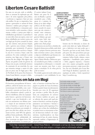 Libertem Cesare Battisti!
Era uma vez um país, onde os trabalha-             O escritor italiano Cesare
dores se cansaram da exploração que sof-           Battisti está preso há 2
riam e de serem enganados pela política,           anos em Brasília e querem
e resolveram se organizar e lutar por uma          extraditá-lo para a Itália,
vida melhor. Só que os empresários, ban-           apesar de o ministro da
queiros e governantes se uniram de forma           Justiça já ter dado refúgio
criminosa e mafiosa para perseguir e rep-          político a ele. Ele é injusta-
rimir os trabalhadores, e começaram a pro-         mente acusado de assassi-
vocar atentados e ações assassinas, e depois       natos que não cometeu, e
usavam a mídia e a justiça para culpar os          tratado como criminoso,
trabalhadores que lutavam e os prendiam. E         num processo cruel do
no meio deles, havia um sujeito, como você         governo Italiano, que quer
leitor, trabalhador, pai, escritor e poeta, um     usá-lo como bode expi-
cara legal, que foi preso, acusado de crimes       atório e fazer show para
que não cometeu, num processo forjado,             ganhar votos. Tudo porque                       homem não for libertado, os donos do
onde o governo usou torturas e delações            ele denunciou em seus livros a ditadura dis-    poder terão dado um “golpe disfarçado”,
premiadas para incriminá-lo. O governo             farçada de democracia na Itália, onde desde     pois o Judiciário terá mais poder que o
desse país tentou calar a sua boca e comprá-       1969, o próprio Governo provocava aten-         Executivo, que bem ou mal, ainda é eleito
lo, mas ele se recusou a beijar a mão dos          tados terroristas contra o povo, colocando      pelo povo. Isto abre precedentes para que
poderosos. Foi então condenado à prisão            a culpa nos trabalhadores que lutavam con-      nós trabalhadores, que acordamos cedo,
perpétua, mas fugiu para a França, cujo            tra a exploração e os perseguindo.              tomamos ônibus lotado, ralamos, somos
governo lhe deu refúgio. Mas alguns anos           Agora, Gilmar Mendes e Berlusconi quer-         explorados e humilhados pelos patrões
depois, um grande acordo do governo da             em extraditá-lo para a Itália, e a mídia está   e chefes, pagamos impostos, e lutamos
França com seu país, envolvendo interesses         manipulando as informações e o tratando         para viver, sejamos perseguidos quando
da construção de um trem-bala, fez com             como um monstro, para fazer o povo              precisarmos protestar e exigir nossos dire-
que tentassem entregar o sujeito de volta          apoiar a extradição. Se ele voltar para lá,     itos. Por isso, liberdade para Cesare Bat-
para ser preso, mas ele fugiu para o Bra-          pode ser morto.                                 tisti! Chega de ditaduras, espetáculo, ma-
sil. No Brasil, ele foi preso. Esse homem se       Na verdade, quem está sendo calado, preso       nipulação da mídia, e bodes expiatórios!
chama Cesare Battisti, e seu país é a Itália.      e perseguido, é você, trabalhador. Se este      http://cesarelivre.org

Bancários em luta em Mogi                                                                     Você ainda acredita na mídia?
Os bancários, principalmente de bancos           sada, os bancários resolveram fazer um       Você ainda acredita nessa “política”?
públicos, sofrem há muitos anos com a            piquete no prédio da Caixa Econômica         Você acha que eleição vai mudar algo?
reestruturação do trabalho, com o assé-          Federal, quando foram truculentamente        Você acha que o sindicato vai lutar por você?
                                                                                              Você deixa os outros te representarem?
dio moral e opressão nos locais de tra-          barrados por cerca de 50 seguranças
                                                                                              Você deixa os outros te governarem?
balho, achatamento salarial e perda de           que cercavam o prédio. Mas ali perto
direitos trabalhistas, além da cooptação         havia um acampamento de carteiros            Acorda e luta! O governo é tua cara,
pelos bancos e governos da burocracia            dos Correios também em greve, que            E o sindicato também.
sindical, o que tem fortalecido a ad-            ao saberem dos apuros pelo qual pas-         E ninguém vai lutar por você!
esão aos movimentos nos últimos anos             savam os bancários, correram em grupo,       Só existem tiranos
                                                                                              Onde existam pessoas moles
e a criação de um sentimento de luta             juntaram-se aos bancários e furaram o
                                                                                              Que se deixem tiranizar!
entre os bancários, o oposto do que se           bloqueio imposto pelos seguranças. Fica      Só com luta se constrói
verifica nos professores, por exemplo. A         evidente que as lutas dos trabalhadores      a dignidade
greve tem tido forte adesão, um cresci-          só podem vencer se estravazarem os lim-      Até quando você vai
mento na base, onde 90% das agências             ites da burocracia sindical e do corpo-      aceitar tudo calado?
públicas foram paralisadas. Além disso,          rativismo, transformando-se em lutas
episódios de forte solidariedade de              autônomas de base, de caráter classista,
classe ocorreram em alguns locais. Por           superando também a fragmentação de
exemplo, em Fortaleza, na semana pas-            grupos políticos.
      Visite http://passapalavra.info – Jornal Passa Palavra – informação a serviço da classe trabalhadora!
          Divulgue este boletim – discuta ele com seus amigos e colegas, passe a informação adiante!
 