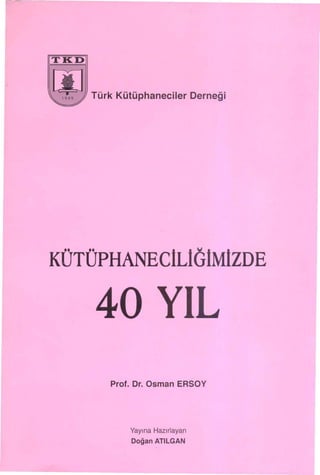 ITKDI



00      Türk Kütüphaneeiler        Derneği



KÜTÜPHANEClLlölMlzDE

        40 YIL
           Prof. Dr. Osman ERSOY




               Yayına Hazırlayan

               Doğan   ATILGAN
 