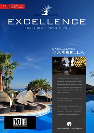 EXCELLENCE
PROPERTIES & INVESTMENTS

excellence

marbella

Excellence Marbella sólo trabaja con
propiedades de alto prestigio, ya sean
apartamentos, áticos, adosados, villas o
mansiones, todas nuestras propiedades ofrecen
la mayor calidad, la máxima comodidad y las
mejores instalaciones.

Todas las propiedades se ubican en las zonas
más exclusivas de Marebella.

Desde Excellence Marbella ofrecemos
asesoramiento privado y personalizado,
basándonos en nuestra experiencia y
conocimiento del mercado inmobiliario.

EXCELLENCE - MARBELLA

 