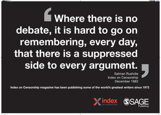 Where there is no
debate, it is hard to go on
remembering, every day,
that there is a suppressed
side to every argument.
Salman Rushdie
Index on Censorship
December 1983
Index on Censorship magazine has been publishing some of the worlds greatest writers since 1972
N16J0528 IOC Poster 8.indd 1 07/04/2016 15:23
 