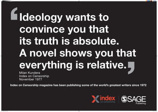 Ideology wants to
convince you that
its truth is absolute.
A novel shows you that
everything is relative.
Milan Kundera
Index on Censorship
November 1977
Index on Censorship magazine has been publishing some of the worlds greatest writers since 1972
N16J0538 IOC Poster 10.indd 1 07/04/2016 15:34
 