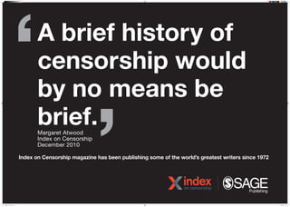 A brief history of
censorship would
by no means be
brief.
Index on Censorship magazine has been publishing some of the worlds greatest writers since 1972
Margaret Atwood
Index on Censorship
December 2010
N16J0526 IOC Poster 6.indd 1 07/04/2016 15:11
 
