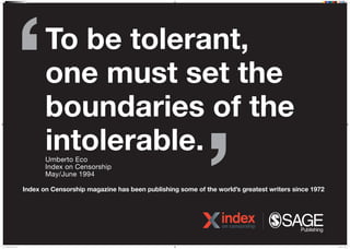 To be tolerant,
one must set the
boundaries of the
intolerable.
Index on Censorship magazine has been publishing some of the worlds greatest writers since 1972
Umberto Eco
Index on Censorship
May/June 1994
NDM 20389 IOC Poster 5.indd 1 07/04/2016 15:08
 
