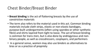 Chest Binder/Breast Binder
• Breast binding is the act of flattening breasts by the use of
constrictive materials
• The term also refers to the material used in this act. Common binding
materials include cloth strips, elastic or non-elastic bandages,
purpose-built undergarments (often using spandex or other synthetic
fibre) and shirts layered from tight to loose. The act of breast binding
is common for trans men, but is also done by androgynous and non-
binary people, as well as crossdressers, cosplayers, and performers
• In a general sense, women may also use binders as alternatives to
bras or as a practice of propriety
 